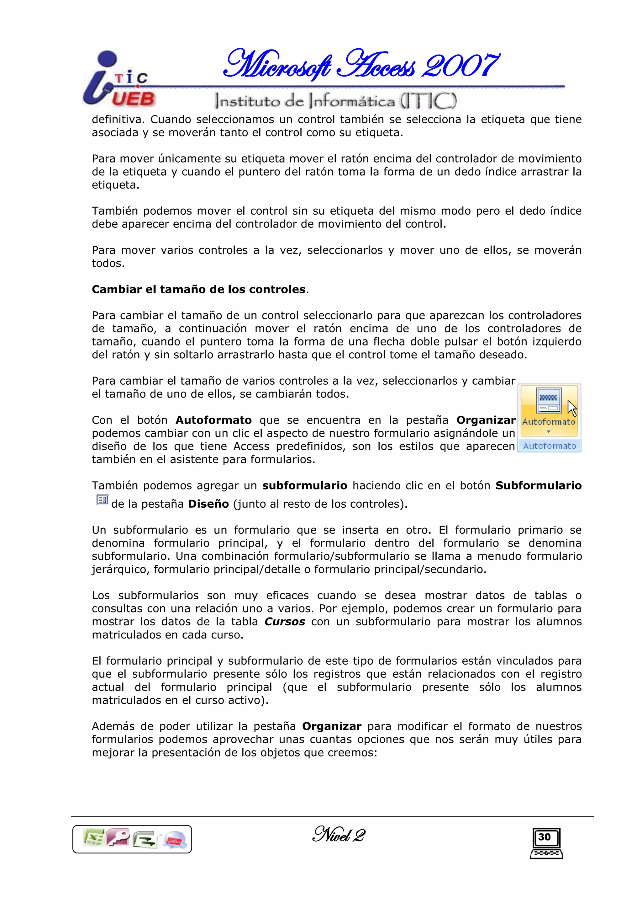 Microsoft Access 2007
definitiva. Cuando seleccionamos un control también se selecciona la etiqueta que tiene
asociada y se moverán tanto el control como su etiqueta.

Para mover únicamente su etiqueta mover el ratón encima del controlador de movimiento
de la etiqueta y cuando el puntero del ratón toma la forma de un dedo índice arrastrar la
etiqueta.

También podemos mover el control sin su etiqueta del mismo modo pero el dedo índice
debe aparecer encima del controlador de movimiento del control.

Para mover varios controles a la vez, seleccionarlos y mover uno de ellos, se moverán
todos.

Cambiar el tamaño de los controles.

Para cambiar el tamaño de un control seleccionarlo para que aparezcan los controladores
de tamaño, a continuación mover el ratón encima de uno de los controladores de
tamaño, cuando el puntero toma la forma de una flecha doble pulsar el botón izquierdo
del ratón y sin soltarlo arrastrarlo hasta que el control tome el tamaño deseado.

Para cambiar el tamaño de varios controles a la vez, seleccionarlos y cambiar
el tamaño de uno de ellos, se cambiarán todos.

Con el botón Autoformato que se encuentra en la pestaña Organizar
podemos cambiar con un clic el aspecto de nuestro formulario asignándole un
diseño de los que tiene Access predefinidos, son los estilos que aparecen
también en el asistente para formularios.

También podemos agregar un subformulario haciendo clic en el botón Subformulario
   de la pestaña Diseño (junto al resto de los controles).

Un subformulario es un formulario que se inserta en otro. El formulario primario se
denomina formulario principal, y el formulario dentro del formulario se denomina
subformulario. Una combinación formulario/subformulario se llama a menudo formulario
jerárquico, formulario principal/detalle o formulario principal/secundario.

Los subformularios son muy eficaces cuando se desea mostrar datos de tablas o
consultas con una relación uno a varios. Por ejemplo, podemos crear un formulario para
mostrar los datos de la tabla Cursos con un subformulario para mostrar los alumnos
matriculados en cada curso.

El formulario principal y subformulario de este tipo de formularios están vinculados para
que el subformulario presente sólo los registros que están relacionados con el registro
actual del formulario principal (que el subformulario presente sólo los alumnos
matriculados en el curso activo).

Además de poder utilizar la pestaña Organizar para modificar el formato de nuestros
formularios podemos aprovechar unas cuantas opciones que nos serán muy útiles para
mejorar la presentación de los objetos que creemos:




                                       Nivel 2                                  30
 