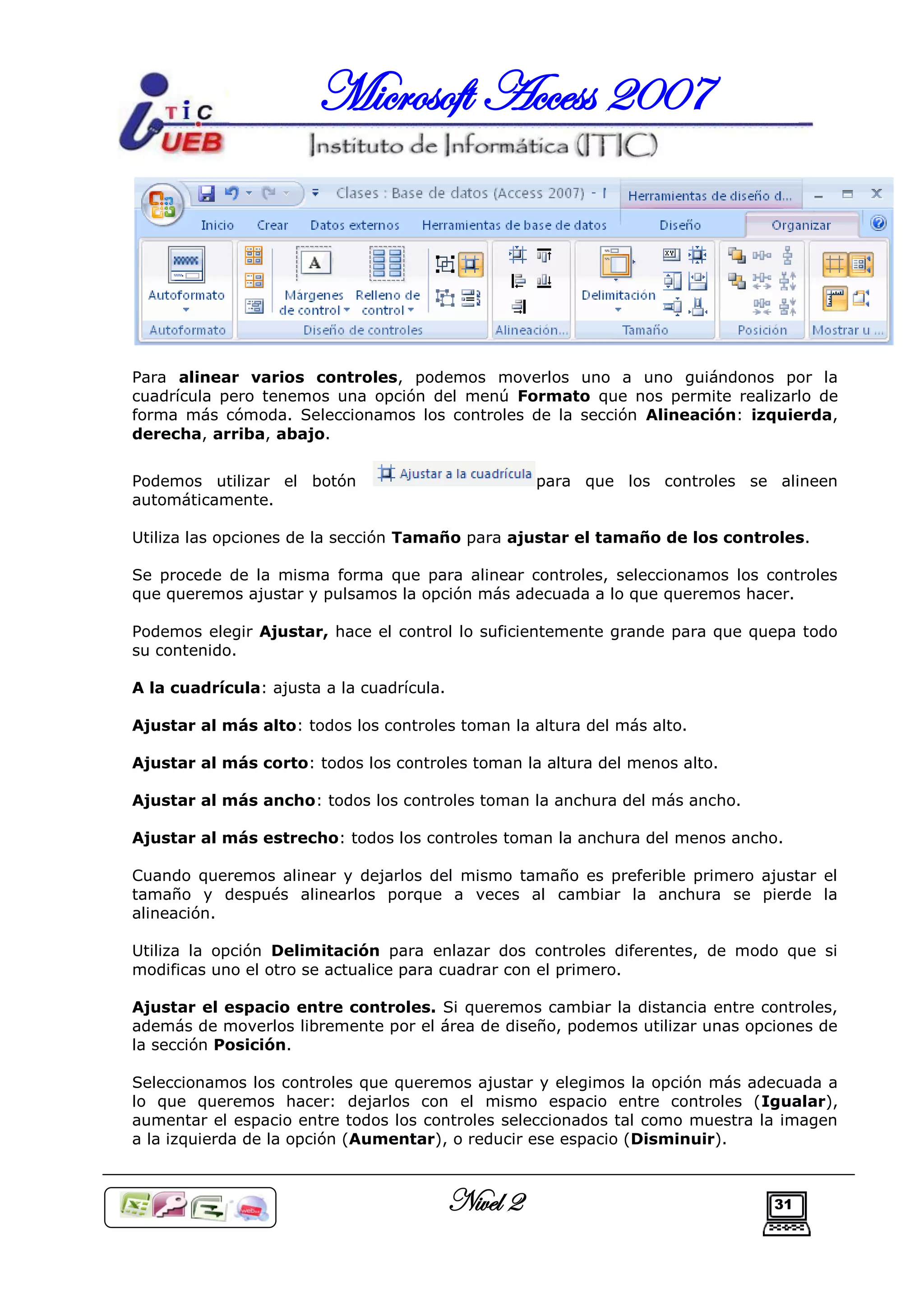 Microsoft Access 2007



Para alinear varios controles, podemos moverlos uno a uno guiándonos por la
cuadrícula pero tenemos una opción del menú Formato que nos permite realizarlo de
forma más cómoda. Seleccionamos los controles de la sección Alineación: izquierda,
derecha, arriba, abajo.


Podemos utilizar el botón                            para que los controles se alineen
automáticamente.

Utiliza las opciones de la sección Tamaño para ajustar el tamaño de los controles.

Se procede de la misma forma que para alinear controles, seleccionamos los controles
que queremos ajustar y pulsamos la opción más adecuada a lo que queremos hacer.

Podemos elegir Ajustar, hace el control lo suficientemente grande para que quepa todo
su contenido.

A la cuadrícula: ajusta a la cuadrícula.

Ajustar al más alto: todos los controles toman la altura del más alto.

Ajustar al más corto: todos los controles toman la altura del menos alto.

Ajustar al más ancho: todos los controles toman la anchura del más ancho.

Ajustar al más estrecho: todos los controles toman la anchura del menos ancho.

Cuando queremos alinear y dejarlos del mismo tamaño es preferible primero ajustar el
tamaño y después alinearlos porque a veces al cambiar la anchura se pierde la
alineación.

Utiliza la opción Delimitación para enlazar dos controles diferentes, de modo que si
modificas uno el otro se actualice para cuadrar con el primero.

Ajustar el espacio entre controles. Si queremos cambiar la distancia entre controles,
además de moverlos libremente por el área de diseño, podemos utilizar unas opciones de
la sección Posición.

Seleccionamos los controles que queremos ajustar y elegimos la opción más adecuada a
lo que queremos hacer: dejarlos con el mismo espacio entre controles (Igualar),
aumentar el espacio entre todos los controles seleccionados tal como muestra la imagen
a la izquierda de la opción (Aumentar), o reducir ese espacio (Disminuir).



                                           Nivel 2                             31
 