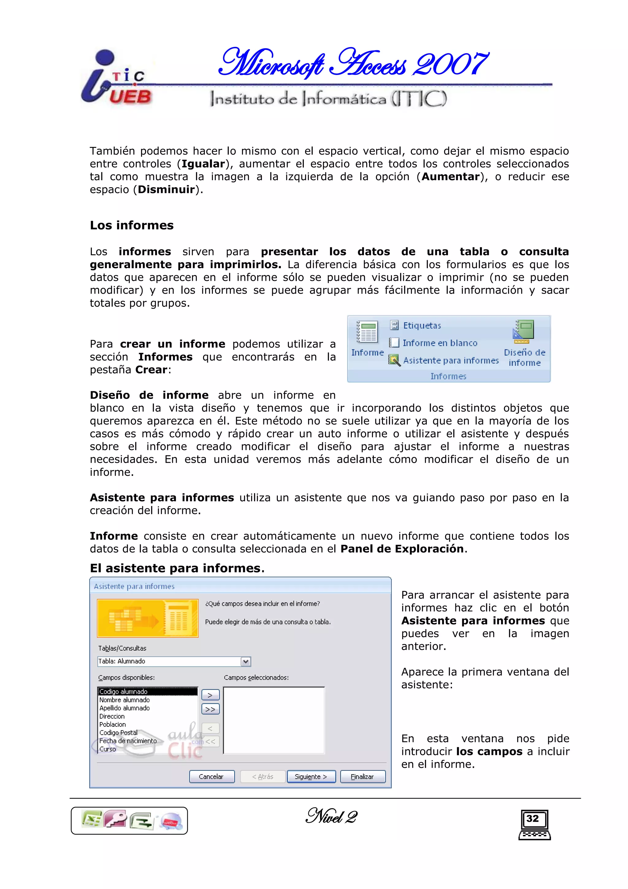Microsoft Access 2007

También podemos hacer lo mismo con el espacio vertical, como dejar el mismo espacio
entre controles (Igualar), aumentar el espacio entre todos los controles seleccionados
tal como muestra la imagen a la izquierda de la opción (Aumentar), o reducir ese
espacio (Disminuir).


Los informes

Los informes sirven para presentar los datos de una tabla o consulta
generalmente para imprimirlos. La diferencia básica con los formularios es que los
datos que aparecen en el informe sólo se pueden visualizar o imprimir (no se pueden
modificar) y en los informes se puede agrupar más fácilmente la información y sacar
totales por grupos.


Para crear un informe podemos utilizar a
sección Informes que encontrarás en la
pestaña Crear:

Diseño de informe abre un informe en
blanco en la vista diseño y tenemos que ir incorporando los distintos objetos que
queremos aparezca en él. Este método no se suele utilizar ya que en la mayoría de los
casos es más cómodo y rápido crear un auto informe o utilizar el asistente y después
sobre el informe creado modificar el diseño para ajustar el informe a nuestras
necesidades. En esta unidad veremos más adelante cómo modificar el diseño de un
informe.

Asistente para informes utiliza un asistente que nos va guiando paso por paso en la
creación del informe.

Informe consiste en crear automáticamente un nuevo informe que contiene todos los
datos de la tabla o consulta seleccionada en el Panel de Exploración.
El asistente para informes.

                                                       Para arrancar el asistente para
                                                       informes haz clic en el botón
                                                       Asistente para informes que
                                                       puedes ver en la imagen
                                                       anterior.

                                                       Aparece la primera ventana del
                                                       asistente:




                                                       En esta ventana nos pide
                                                       introducir los campos a incluir
                                                       en el informe.




                                      Nivel 2                                 32
 