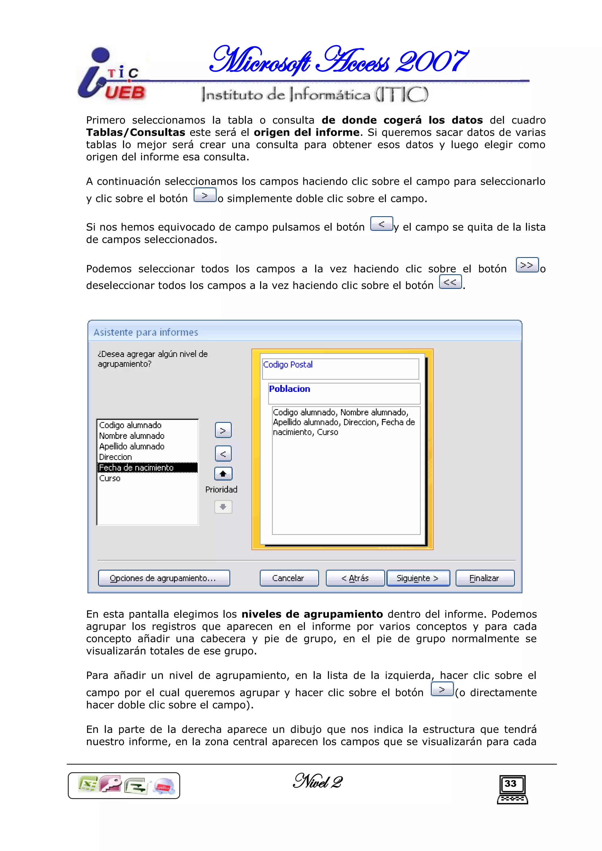 Microsoft Access 2007
Primero seleccionamos la tabla o consulta de donde cogerá los datos del cuadro
Tablas/Consultas este será el origen del informe. Si queremos sacar datos de varias
tablas lo mejor será crear una consulta para obtener esos datos y luego elegir como
origen del informe esa consulta.

A continuación seleccionamos los campos haciendo clic sobre el campo para seleccionarlo
y clic sobre el botón    o simplemente doble clic sobre el campo.

Si nos hemos equivocado de campo pulsamos el botón          y el campo se quita de la lista
de campos seleccionados.

Podemos seleccionar todos los campos a la vez haciendo clic sobre el botón                o
deseleccionar todos los campos a la vez haciendo clic sobre el botón     .




En esta pantalla elegimos los niveles de agrupamiento dentro del informe. Podemos
agrupar los registros que aparecen en el informe por varios conceptos y para cada
concepto añadir una cabecera y pie de grupo, en el pie de grupo normalmente se
visualizarán totales de ese grupo.

Para añadir un nivel de agrupamiento, en la lista de la izquierda, hacer clic sobre el
campo por el cual queremos agrupar y hacer clic sobre el botón          (o directamente
hacer doble clic sobre el campo).

En la parte de la derecha aparece un dibujo que nos indica la estructura que tendrá
nuestro informe, en la zona central aparecen los campos que se visualizarán para cada



                                        Nivel 2                                   33
 