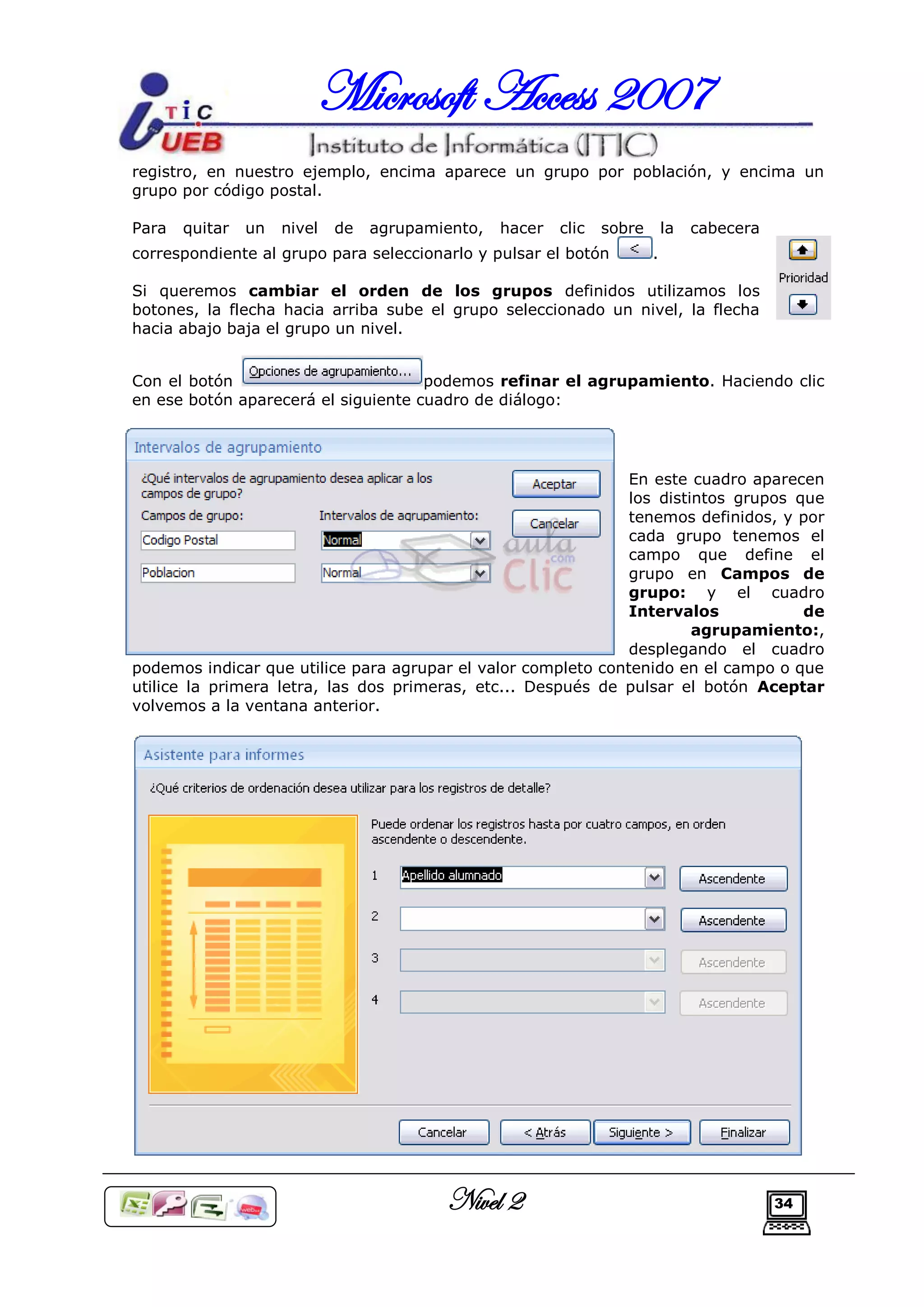 Microsoft Access 2007
registro, en nuestro ejemplo, encima aparece un grupo por población, y encima un
grupo por código postal.

Para   quitar   un   nivel   de   agrupamiento,   hacer   clic   sobre       la   cabecera
correspondiente al grupo para seleccionarlo y pulsar el botón            .

Si queremos cambiar el orden de los grupos definidos utilizamos los
botones, la flecha hacia arriba sube el grupo seleccionado un nivel, la flecha
hacia abajo baja el grupo un nivel.


Con el botón                         podemos refinar el agrupamiento. Haciendo clic
en ese botón aparecerá el siguiente cuadro de diálogo:




                                                               En este cuadro aparecen
                                                               los distintos grupos que
                                                               tenemos definidos, y por
                                                               cada grupo tenemos el
                                                               campo que define el
                                                               grupo en Campos de
                                                               grupo: y el cuadro
                                                               Intervalos            de
                                                                        agrupamiento:,
                                                               desplegando el cuadro
podemos indicar que utilice para agrupar el valor completo contenido en el campo o que
utilice la primera letra, las dos primeras, etc... Después de pulsar el botón Aceptar
volvemos a la ventana anterior.




                                          Nivel 2                                            34
 