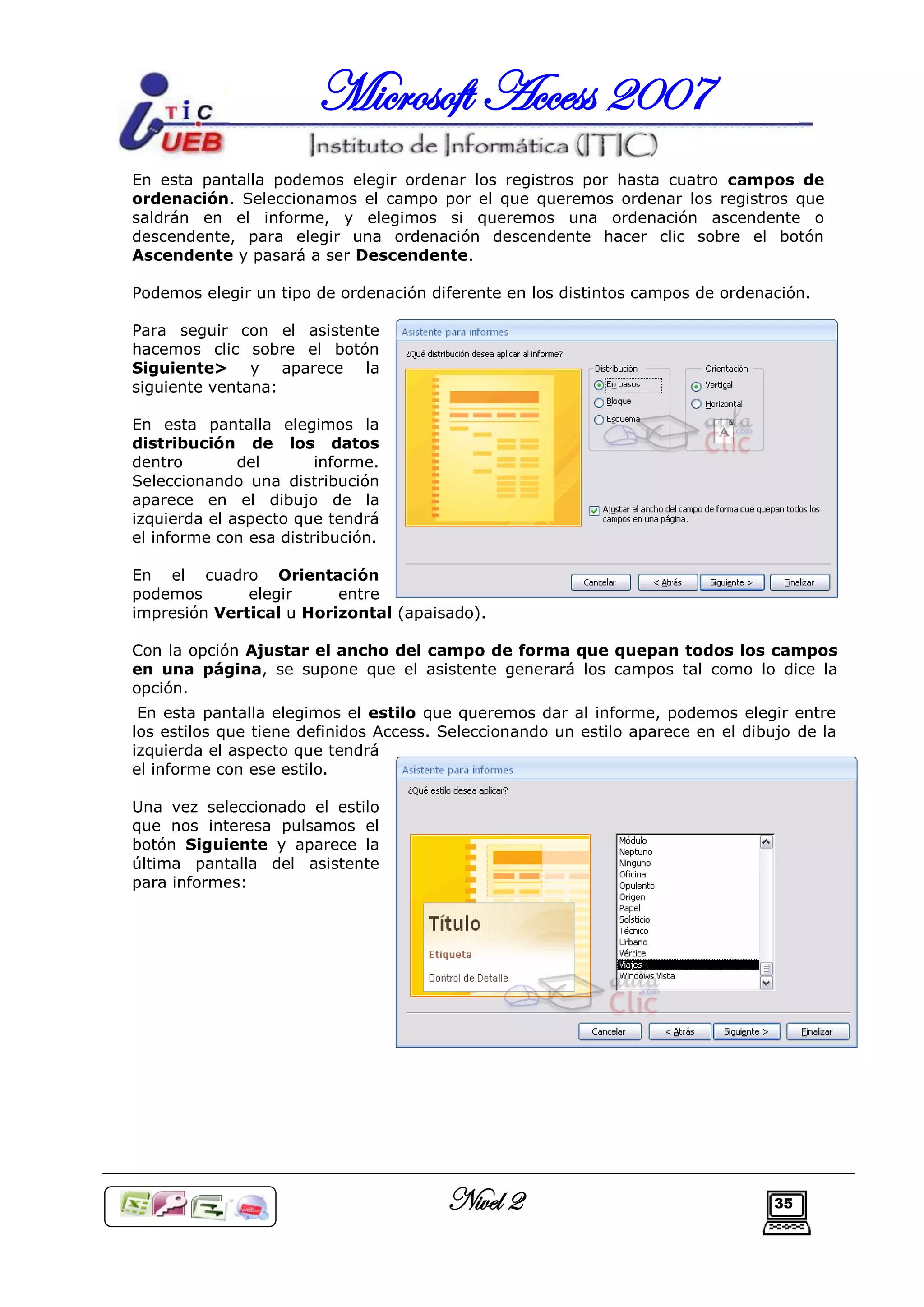 Microsoft Access 2007
En esta pantalla podemos elegir ordenar los registros por hasta cuatro campos de
ordenación. Seleccionamos el campo por el que queremos ordenar los registros que
saldrán en el informe, y elegimos si queremos una ordenación ascendente o
descendente, para elegir una ordenación descendente hacer clic sobre el botón
Ascendente y pasará a ser Descendente.

Podemos elegir un tipo de ordenación diferente en los distintos campos de ordenación.

Para seguir con el asistente
hacemos clic sobre el botón
Siguiente> y aparece la
siguiente ventana:

En esta pantalla elegimos la
distribución de los datos
dentro        del       informe.
Seleccionando una distribución
aparece en el dibujo de la
izquierda el aspecto que tendrá
el informe con esa distribución.

En el cuadro Orientación
podemos       elegir     entre
impresión Vertical u Horizontal (apaisado).

Con la opción Ajustar el ancho del campo de forma que quepan todos los campos
en una página, se supone que el asistente generará los campos tal como lo dice la
opción.
 En esta pantalla elegimos el estilo que queremos dar al informe, podemos elegir entre
los estilos que tiene definidos Access. Seleccionando un estilo aparece en el dibujo de la
izquierda el aspecto que tendrá
el informe con ese estilo.

Una vez seleccionado el estilo
que nos interesa pulsamos el
botón Siguiente y aparece la
última pantalla del asistente
para informes:




                                        Nivel 2                                   35
 