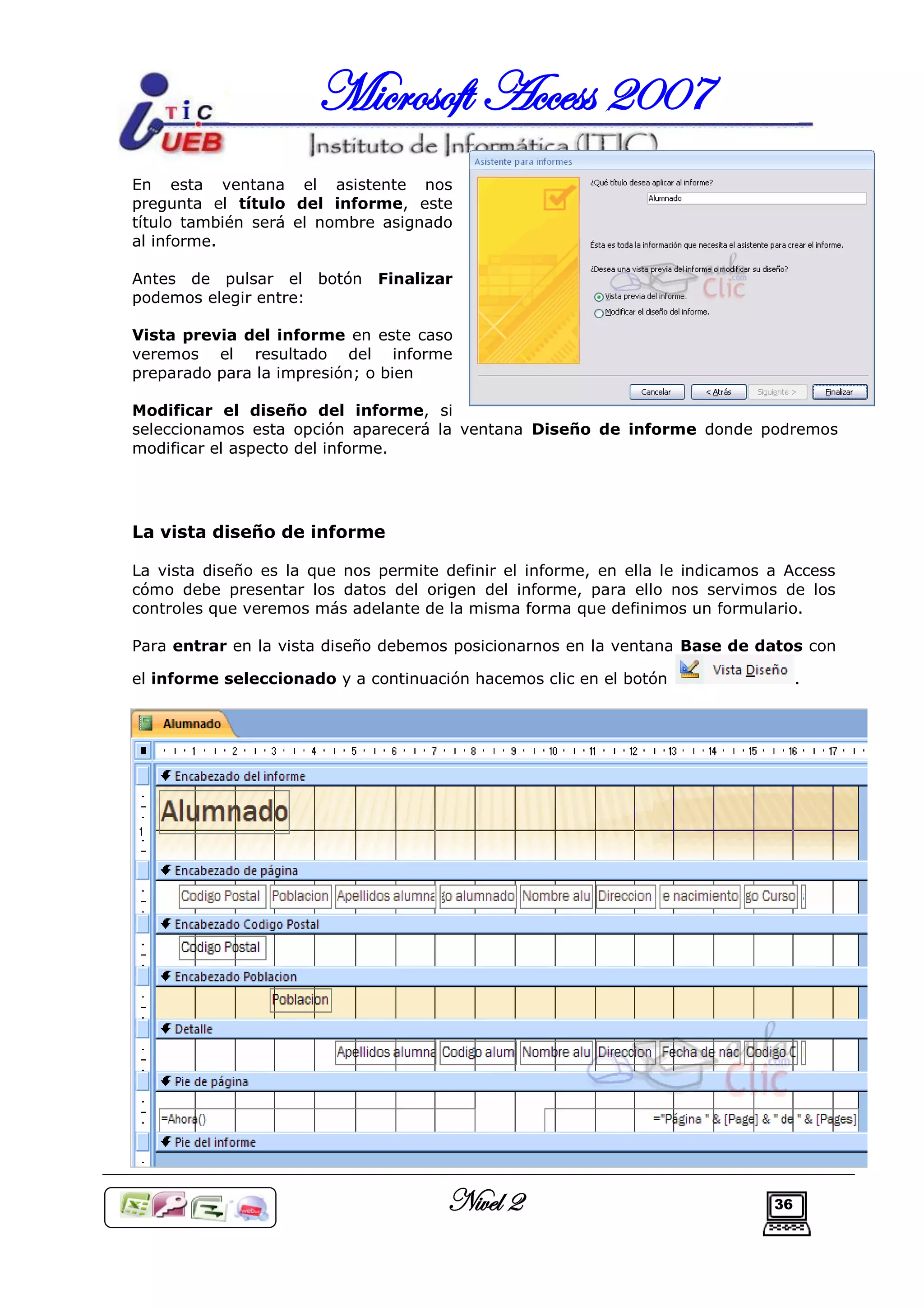 Microsoft Access 2007
En esta ventana el asistente nos
pregunta el título del informe, este
título también será el nombre asignado
al informe.

Antes de pulsar el botón      Finalizar
podemos elegir entre:

Vista previa del informe en este caso
veremos el resultado del informe
preparado para la impresión; o bien

Modificar el diseño del informe, si
seleccionamos esta opción aparecerá la ventana Diseño de informe donde podremos
modificar el aspecto del informe.




La vista diseño de informe

La vista diseño es la que nos permite definir el informe, en ella le indicamos a Access
cómo debe presentar los datos del origen del informe, para ello nos servimos de los
controles que veremos más adelante de la misma forma que definimos un formulario.

Para entrar en la vista diseño debemos posicionarnos en la ventana Base de datos con

el informe seleccionado y a continuación hacemos clic en el botón                   .




                                      Nivel 2                                  36
 
