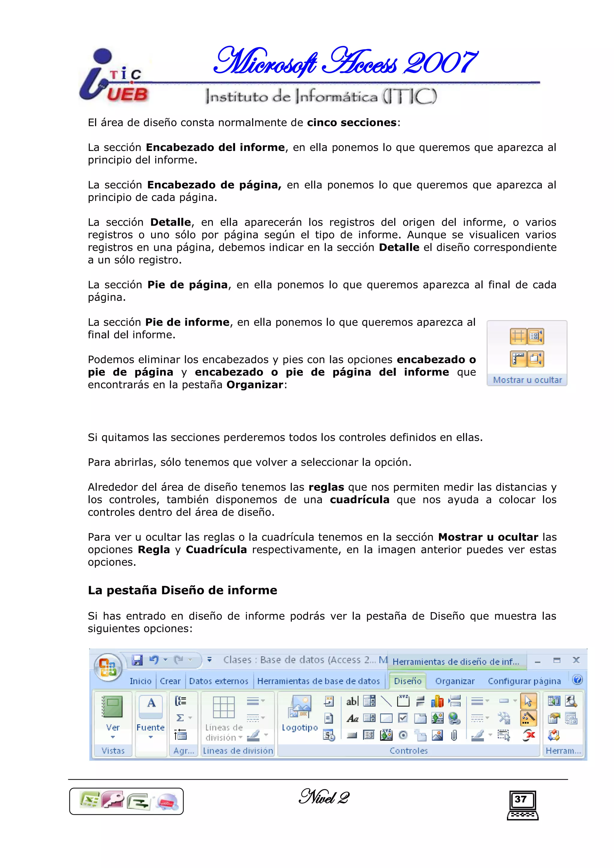 Microsoft Access 2007
El área de diseño consta normalmente de cinco secciones:

La sección Encabezado del informe, en ella ponemos lo que queremos que aparezca al
principio del informe.

La sección Encabezado de página, en ella ponemos lo que queremos que aparezca al
principio de cada página.

La sección Detalle, en ella aparecerán los registros del origen del informe, o varios
registros o uno sólo por página según el tipo de informe. Aunque se visualicen varios
registros en una página, debemos indicar en la sección Detalle el diseño correspondiente
a un sólo registro.

La sección Pie de página, en ella ponemos lo que queremos aparezca al final de cada
página.

La sección Pie de informe, en ella ponemos lo que queremos aparezca al
final del informe.

Podemos eliminar los encabezados y pies con las opciones encabezado o
pie de página y encabezado o pie de página del informe que
encontrarás en la pestaña Organizar:




Si quitamos las secciones perderemos todos los controles definidos en ellas.

Para abrirlas, sólo tenemos que volver a seleccionar la opción.

Alrededor del área de diseño tenemos las reglas que nos permiten medir las distancias y
los controles, también disponemos de una cuadrícula que nos ayuda a colocar los
controles dentro del área de diseño.

Para ver u ocultar las reglas o la cuadrícula tenemos en la sección Mostrar u ocultar las
opciones Regla y Cuadrícula respectivamente, en la imagen anterior puedes ver estas
opciones.

La pestaña Diseño de informe

Si has entrado en diseño de informe podrás ver la pestaña de Diseño que muestra las
siguientes opciones:




                                        Nivel 2                                 37
 