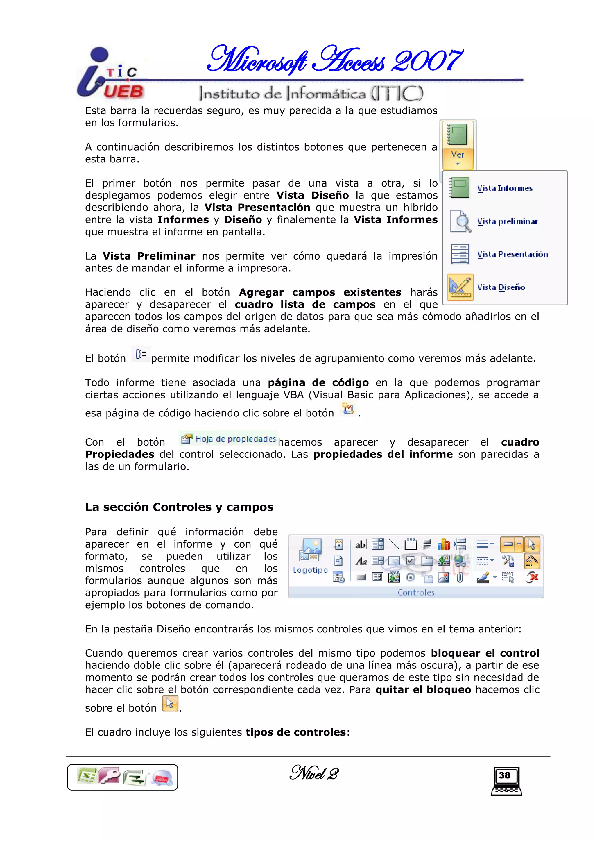 Microsoft Access 2007
Esta barra la recuerdas seguro, es muy parecida a la que estudiamos
en los formularios.

A continuación describiremos los distintos botones que pertenecen a
esta barra.

El primer botón nos permite pasar de una vista a otra, si lo
desplegamos podemos elegir entre Vista Diseño la que estamos
describiendo ahora, la Vista Presentación que muestra un hibrido
entre la vista Informes y Diseño y finalemente la Vista Informes
que muestra el informe en pantalla.

La Vista Preliminar nos permite ver cómo quedará la impresión
antes de mandar el informe a impresora.

Haciendo clic en el botón Agregar campos existentes harás
aparecer y desaparecer el cuadro lista de campos en el que
aparecen todos los campos del origen de datos para que sea más cómodo añadirlos en el
área de diseño como veremos más adelante.

El botón    permite modificar los niveles de agrupamiento como veremos más adelante.

Todo informe tiene asociada una página de código en la que podemos programar
ciertas acciones utilizando el lenguaje VBA (Visual Basic para Aplicaciones), se accede a
esa página de código haciendo clic sobre el botón      .

Con el botón                       hacemos aparecer y desaparecer el cuadro
Propiedades del control seleccionado. Las propiedades del informe son parecidas a
las de un formulario.



La sección Controles y campos

Para definir qué información debe
aparecer en el informe y con qué
formato, se pueden utilizar los
mismos     controles  que    en  los
formularios aunque algunos son más
apropiados para formularios como por
ejemplo los botones de comando.

En la pestaña Diseño encontrarás los mismos controles que vimos en el tema anterior:

Cuando queremos crear varios controles del mismo tipo podemos bloquear el control
haciendo doble clic sobre él (aparecerá rodeado de una línea más oscura), a partir de ese
momento se podrán crear todos los controles que queramos de este tipo sin necesidad de
hacer clic sobre el botón correspondiente cada vez. Para quitar el bloqueo hacemos clic
sobre el botón    .

El cuadro incluye los siguientes tipos de controles:



                                       Nivel 2                                  38
 