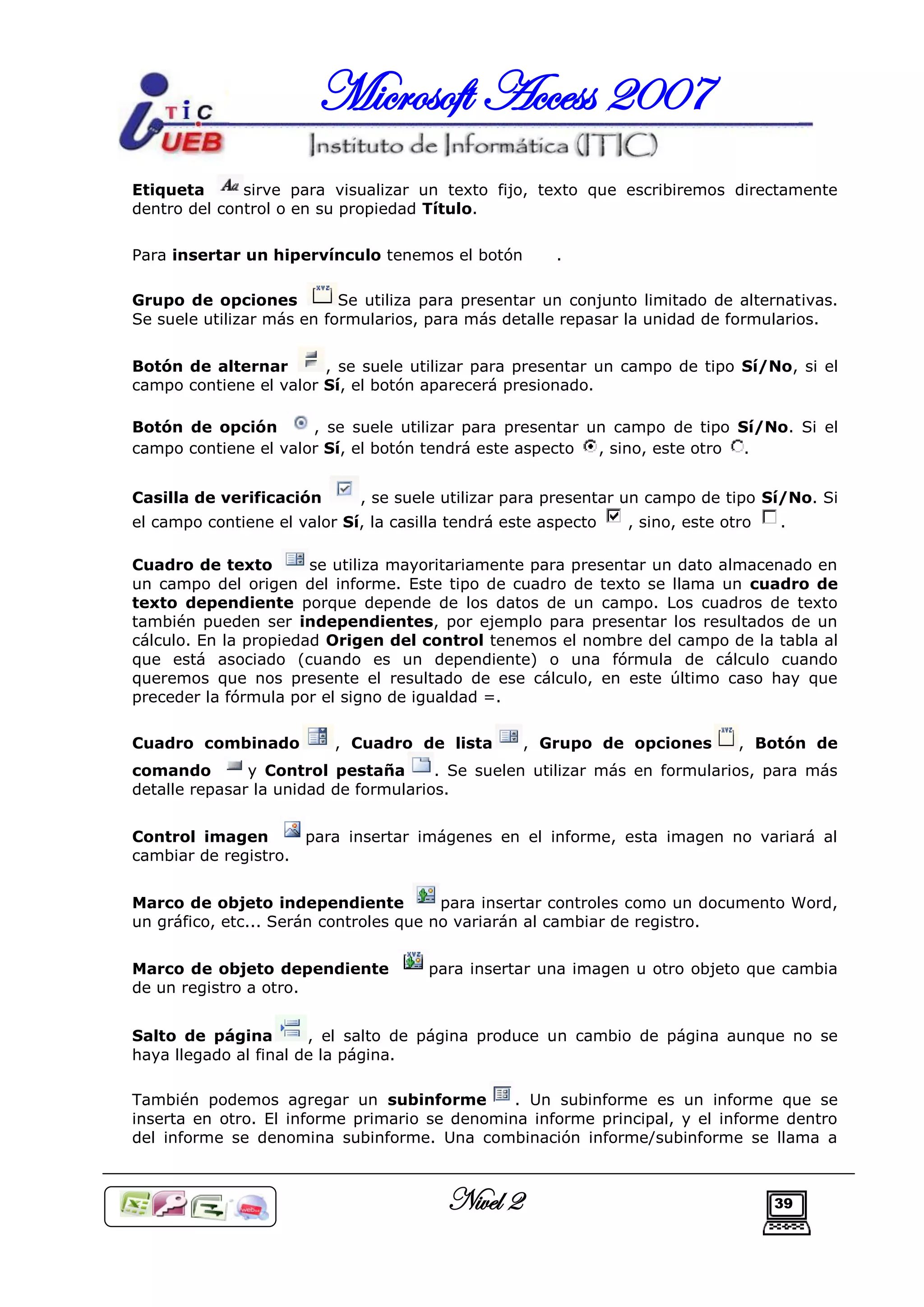 Microsoft Access 2007
Etiqueta      sirve para visualizar un texto fijo, texto que escribiremos directamente
dentro del control o en su propiedad Título.

Para insertar un hipervínculo tenemos el botón         .

Grupo de opciones          Se utiliza para presentar un conjunto limitado de alternativas.
Se suele utilizar más en formularios, para más detalle repasar la unidad de formularios.


Botón de alternar       , se suele utilizar para presentar un campo de tipo Sí/No, si el
campo contiene el valor Sí, el botón aparecerá presionado.

Botón de opción       , se suele utilizar para presentar un campo de tipo Sí/No. Si el
campo contiene el valor Sí, el botón tendrá este aspecto  , sino, este otro .


Casilla de verificación      , se suele utilizar para presentar un campo de tipo Sí/No. Si
el campo contiene el valor Sí, la casilla tendrá este aspecto   , sino, este otro   .

Cuadro de texto        se utiliza mayoritariamente para presentar un dato almacenado en
un campo del origen del informe. Este tipo de cuadro de texto se llama un cuadro de
texto dependiente porque depende de los datos de un campo. Los cuadros de texto
también pueden ser independientes, por ejemplo para presentar los resultados de un
cálculo. En la propiedad Origen del control tenemos el nombre del campo de la tabla al
que está asociado (cuando es un dependiente) o una fórmula de cálculo cuando
queremos que nos presente el resultado de ese cálculo, en este último caso hay que
preceder la fórmula por el signo de igualdad =.

Cuadro combinado          , Cuadro de lista        , Grupo de opciones         , Botón de
comando        y Control pestaña       . Se suelen utilizar más en formularios, para más
detalle repasar la unidad de formularios.


Control imagen         para insertar imágenes en el informe, esta imagen no variará al
cambiar de registro.


Marco de objeto independiente           para insertar controles como un documento Word,
un gráfico, etc... Serán controles que no variarán al cambiar de registro.


Marco de objeto dependiente           para insertar una imagen u otro objeto que cambia
de un registro a otro.


Salto de página        , el salto de página produce un cambio de página aunque no se
haya llegado al final de la página.

También podemos agregar un subinforme          . Un subinforme es un informe que se
inserta en otro. El informe primario se denomina informe principal, y el informe dentro
del informe se denomina subinforme. Una combinación informe/subinforme se llama a



                                         Nivel 2                                    39
 