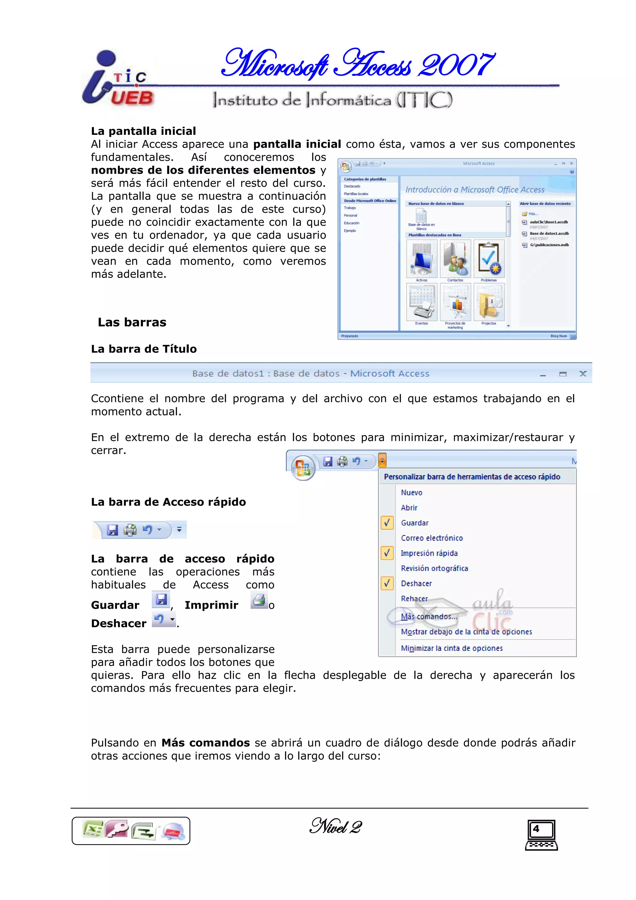 Microsoft Access 2007
La pantalla inicial
Al iniciar Access aparece una pantalla inicial como ésta, vamos a ver sus componentes
fundamentales.     Así   conoceremos    los
nombres de los diferentes elementos y
será más fácil entender el resto del curso.
La pantalla que se muestra a continuación
(y en general todas las de este curso)
puede no coincidir exactamente con la que
ves en tu ordenador, ya que cada usuario
puede decidir qué elementos quiere que se
vean en cada momento, como veremos
más adelante.



 Las barras

La barra de Título



Ccontiene el nombre del programa y del archivo con el que estamos trabajando en el
momento actual.

En el extremo de la derecha están los botones para minimizar, maximizar/restaurar y
cerrar.



La barra de Acceso rápido




La barra de acceso rápido
contiene las operaciones más
habituales  de  Access  como
Guardar       ,       Imprimir   o
Deshacer          .

Esta barra puede personalizarse
para añadir todos los botones que
quieras. Para ello haz clic en la flecha desplegable de la derecha y aparecerán los
comandos más frecuentes para elegir.




Pulsando en Más comandos se abrirá un cuadro de diálogo desde donde podrás añadir
otras acciones que iremos viendo a lo largo del curso:




                                      Nivel 2                                4
 