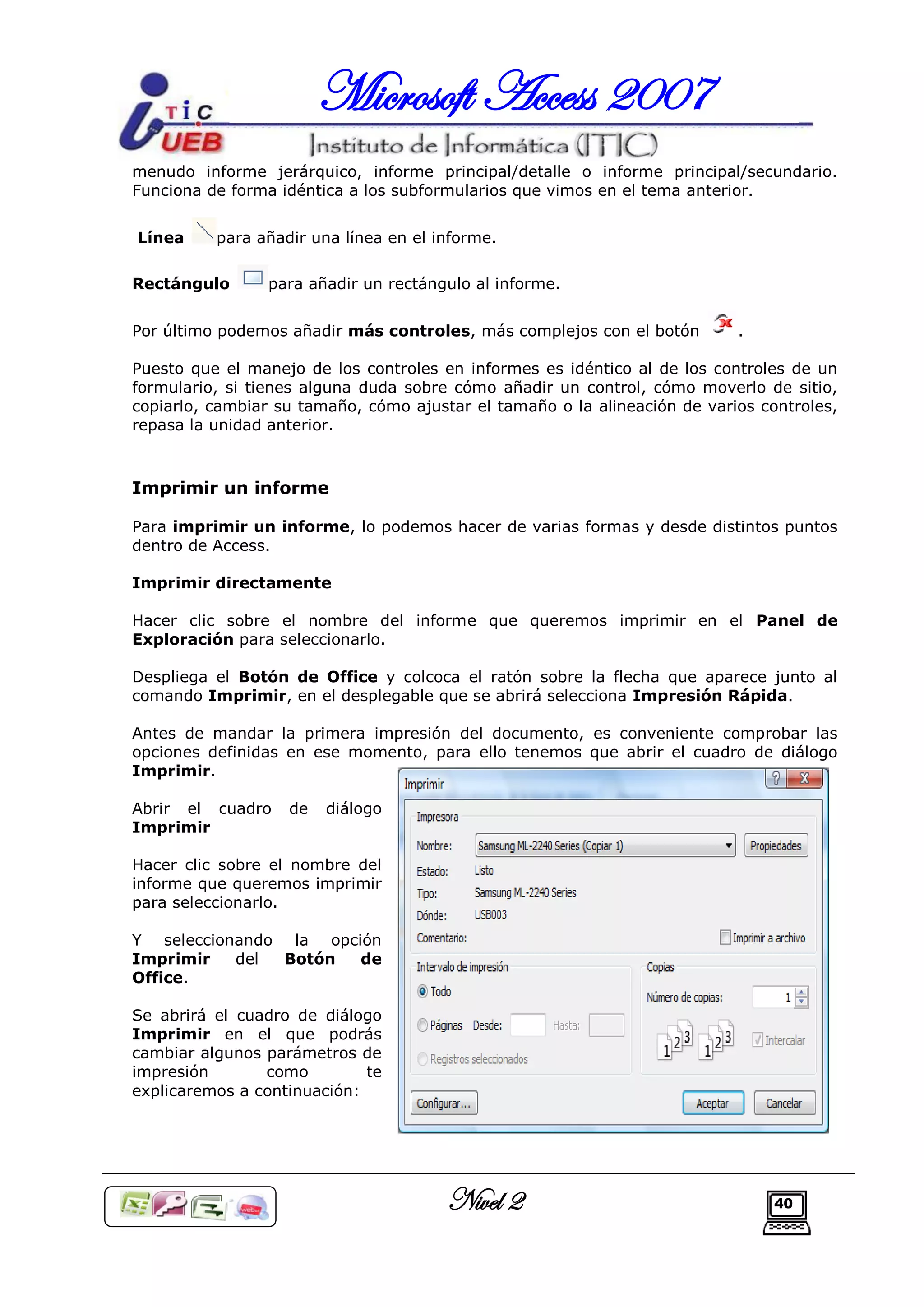 Microsoft Access 2007
menudo informe jerárquico, informe principal/detalle o informe principal/secundario.
Funciona de forma idéntica a los subformularios que vimos en el tema anterior.


Línea     para añadir una línea en el informe.

Rectángulo      para añadir un rectángulo al informe.


Por último podemos añadir más controles, más complejos con el botón        .

Puesto que el manejo de los controles en informes es idéntico al de los controles de un
formulario, si tienes alguna duda sobre cómo añadir un control, cómo moverlo de sitio,
copiarlo, cambiar su tamaño, cómo ajustar el tamaño o la alineación de varios controles,
repasa la unidad anterior.



Imprimir un informe

Para imprimir un informe, lo podemos hacer de varias formas y desde distintos puntos
dentro de Access.

Imprimir directamente

Hacer clic sobre el nombre del informe que queremos imprimir en el Panel de
Exploración para seleccionarlo.

Despliega el Botón de Office y colcoca el ratón sobre la flecha que aparece junto al
comando Imprimir, en el desplegable que se abrirá selecciona Impresión Rápida.

Antes de mandar la primera impresión del documento, es conveniente comprobar las
opciones definidas en ese momento, para ello tenemos que abrir el cuadro de diálogo
Imprimir.

Abrir el cuadro    de   diálogo
Imprimir

Hacer clic sobre el nombre del
informe que queremos imprimir
para seleccionarlo.

Y seleccionando la opción
Imprimir   del  Botón  de
Office.

Se abrirá el cuadro de diálogo
Imprimir en el que podrás
cambiar algunos parámetros de
impresión       como         te
explicaremos a continuación:




                                       Nivel 2                                  40
 