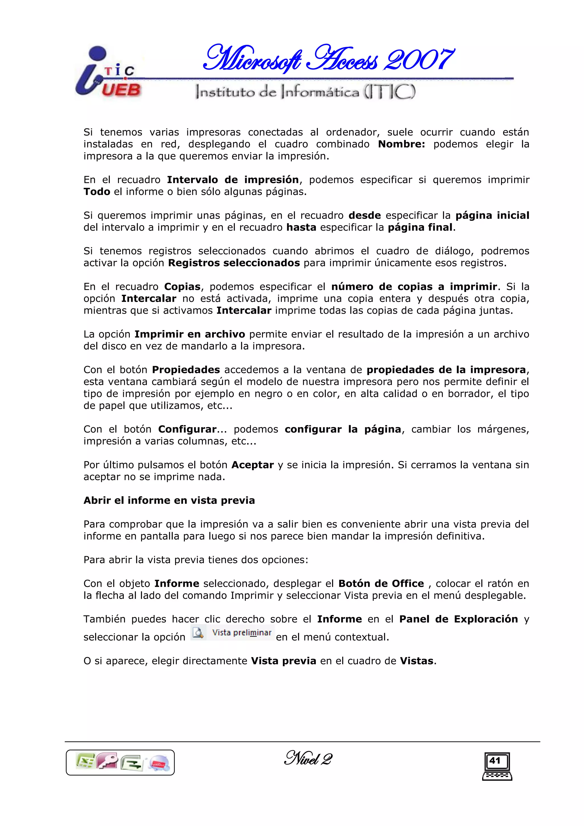 Microsoft Access 2007
Si tenemos varias impresoras conectadas al ordenador, suele ocurrir cuando están
instaladas en red, desplegando el cuadro combinado Nombre: podemos elegir la
impresora a la que queremos enviar la impresión.

En el recuadro Intervalo de impresión, podemos especificar si queremos imprimir
Todo el informe o bien sólo algunas páginas.

Si queremos imprimir unas páginas, en el recuadro desde especificar la página inicial
del intervalo a imprimir y en el recuadro hasta especificar la página final.

Si tenemos registros seleccionados cuando abrimos el cuadro de diálogo, podremos
activar la opción Registros seleccionados para imprimir únicamente esos registros.

En el recuadro Copias, podemos especificar el número de copias a imprimir. Si la
opción Intercalar no está activada, imprime una copia entera y después otra copia,
mientras que si activamos Intercalar imprime todas las copias de cada página juntas.

La opción Imprimir en archivo permite enviar el resultado de la impresión a un archivo
del disco en vez de mandarlo a la impresora.

Con el botón Propiedades accedemos a la ventana de propiedades de la impresora,
esta ventana cambiará según el modelo de nuestra impresora pero nos permite definir el
tipo de impresión por ejemplo en negro o en color, en alta calidad o en borrador, el tipo
de papel que utilizamos, etc...

Con el botón Configurar... podemos configurar la página, cambiar los márgenes,
impresión a varias columnas, etc...

Por último pulsamos el botón Aceptar y se inicia la impresión. Si cerramos la ventana sin
aceptar no se imprime nada.

Abrir el informe en vista previa

Para comprobar que la impresión va a salir bien es conveniente abrir una vista previa del
informe en pantalla para luego si nos parece bien mandar la impresión definitiva.

Para abrir la vista previa tienes dos opciones:

Con el objeto Informe seleccionado, desplegar el Botón de Office , colocar el ratón en
la flecha al lado del comando Imprimir y seleccionar Vista previa en el menú desplegable.

También puedes hacer clic derecho sobre el Informe en el Panel de Exploración y
seleccionar la opción                   en el menú contextual.

O si aparece, elegir directamente Vista previa en el cuadro de Vistas.




                                         Nivel 2                                 41
 