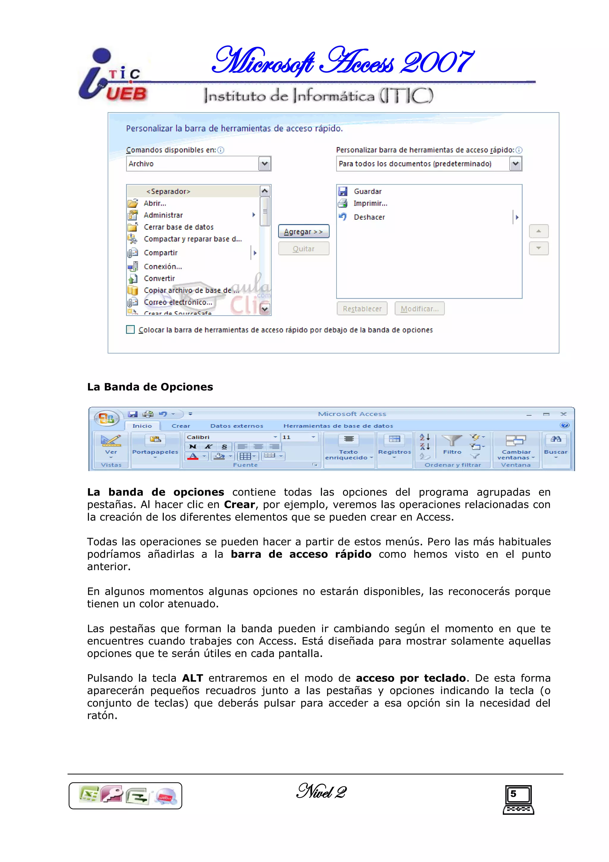 Microsoft Access 2007




La Banda de Opciones




La banda de opciones contiene todas las opciones del programa agrupadas en
pestañas. Al hacer clic en Crear, por ejemplo, veremos las operaciones relacionadas con
la creación de los diferentes elementos que se pueden crear en Access.

Todas las operaciones se pueden hacer a partir de estos menús. Pero las más habituales
podríamos añadirlas a la barra de acceso rápido como hemos visto en el punto
anterior.

En algunos momentos algunas opciones no estarán disponibles, las reconocerás porque
tienen un color atenuado.

Las pestañas que forman la banda pueden ir cambiando según el momento en que te
encuentres cuando trabajes con Access. Está diseñada para mostrar solamente aquellas
opciones que te serán útiles en cada pantalla.

Pulsando la tecla ALT entraremos en el modo de acceso por teclado. De esta forma
aparecerán pequeños recuadros junto a las pestañas y opciones indicando la tecla (o
conjunto de teclas) que deberás pulsar para acceder a esa opción sin la necesidad del
ratón.




                                      Nivel 2                                  5
 