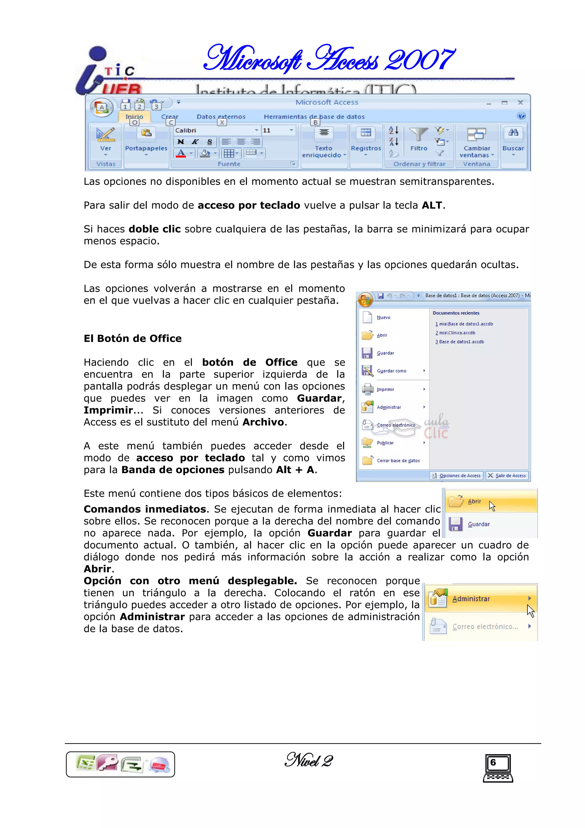 Microsoft Access 2007


Las opciones no disponibles en el momento actual se muestran semitransparentes.

Para salir del modo de acceso por teclado vuelve a pulsar la tecla ALT.

Si haces doble clic sobre cualquiera de las pestañas, la barra se minimizará para ocupar
menos espacio.

De esta forma sólo muestra el nombre de las pestañas y las opciones quedarán ocultas.

Las opciones volverán a mostrarse en el momento
en el que vuelvas a hacer clic en cualquier pestaña.


El Botón de Office

Haciendo clic en el botón de Office que se
encuentra en la parte superior izquierda de la
pantalla podrás desplegar un menú con las opciones
que puedes ver en la imagen como Guardar,
Imprimir... Si conoces versiones anteriores de
Access es el sustituto del menú Archivo.

A este menú también puedes acceder desde el
modo de acceso por teclado tal y como vimos
para la Banda de opciones pulsando Alt + A.

Este menú contiene dos tipos básicos de elementos:
Comandos inmediatos. Se ejecutan de forma inmediata al hacer clic
sobre ellos. Se reconocen porque a la derecha del nombre del comando
no aparece nada. Por ejemplo, la opción Guardar para guardar el
documento actual. O también, al hacer clic en la opción puede aparecer un cuadro de
diálogo donde nos pedirá más información sobre la acción a realizar como la opción
Abrir.
Opción con otro menú desplegable. Se reconocen porque
tienen un triángulo a la derecha. Colocando el ratón en ese
triángulo puedes acceder a otro listado de opciones. Por ejemplo, la
opción Administrar para acceder a las opciones de administración
de la base de datos.




                                       Nivel 2                                  6
 
