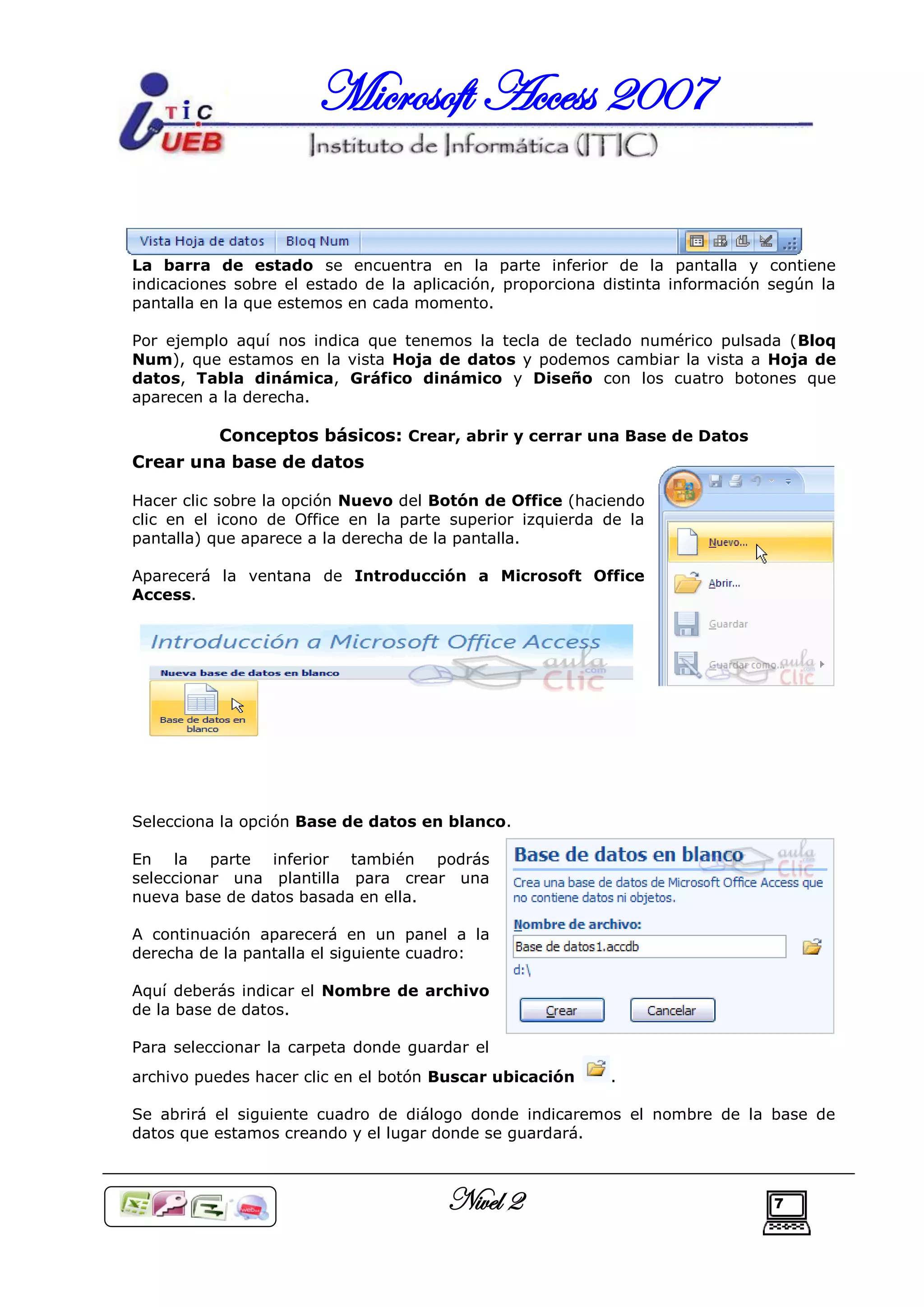 Microsoft Access 2007

La barra de estado se encuentra en la parte inferior de la pantalla y contiene
indicaciones sobre el estado de la aplicación, proporciona distinta información según la
pantalla en la que estemos en cada momento.

Por ejemplo aquí nos indica que tenemos la tecla de teclado numérico pulsada (Bloq
Num), que estamos en la vista Hoja de datos y podemos cambiar la vista a Hoja de
datos, Tabla dinámica, Gráfico dinámico y Diseño con los cuatro botones que
aparecen a la derecha.

          Conceptos básicos: Crear, abrir y cerrar una Base de Datos
Crear una base de datos

Hacer clic sobre la opción Nuevo del Botón de Office (haciendo
clic en el icono de Office en la parte superior izquierda de la
pantalla) que aparece a la derecha de la pantalla.

Aparecerá la ventana de Introducción a Microsoft Office
Access.




Selecciona la opción Base de datos en blanco.

En la parte inferior también podrás
seleccionar una plantilla para crear una
nueva base de datos basada en ella.

A continuación aparecerá en un panel a la
derecha de la pantalla el siguiente cuadro:

Aquí deberás indicar el Nombre de archivo
de la base de datos.

Para seleccionar la carpeta donde guardar el
archivo puedes hacer clic en el botón Buscar ubicación     .

Se abrirá el siguiente cuadro de diálogo donde indicaremos el nombre de la base de
datos que estamos creando y el lugar donde se guardará.



                                       Nivel 2                                  7
 
