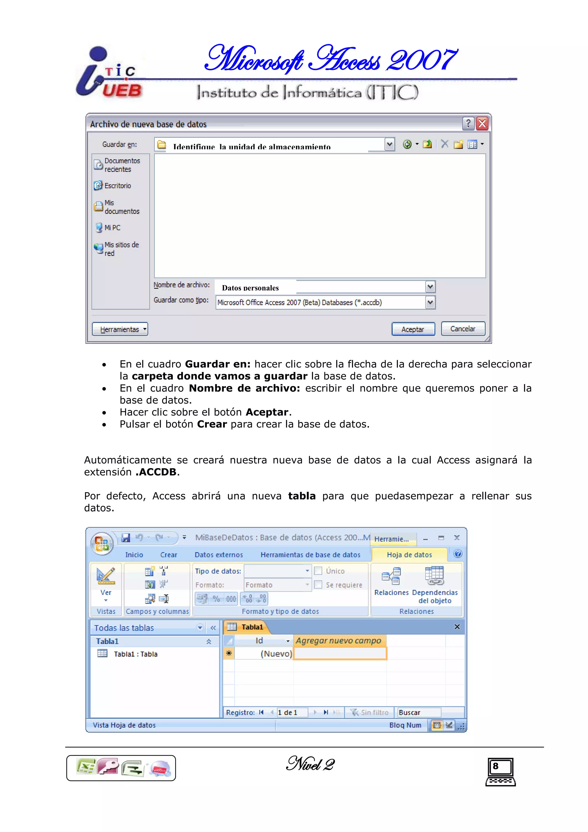 Microsoft Access 2007

                 Identifique la unidad de almacenamiento




                             Datos personales




      En el cuadro Guardar en: hacer clic sobre la flecha de la derecha para seleccionar
       la carpeta donde vamos a guardar la base de datos.
      En el cuadro Nombre de archivo: escribir el nombre que queremos poner a la
       base de datos.
      Hacer clic sobre el botón Aceptar.
      Pulsar el botón Crear para crear la base de datos.


Automáticamente se creará nuestra nueva base de datos a la cual Access asignará la
extensión .ACCDB.

Por defecto, Access abrirá una nueva tabla para que puedasempezar a rellenar sus
datos.




                                                Nivel 2                          8
 