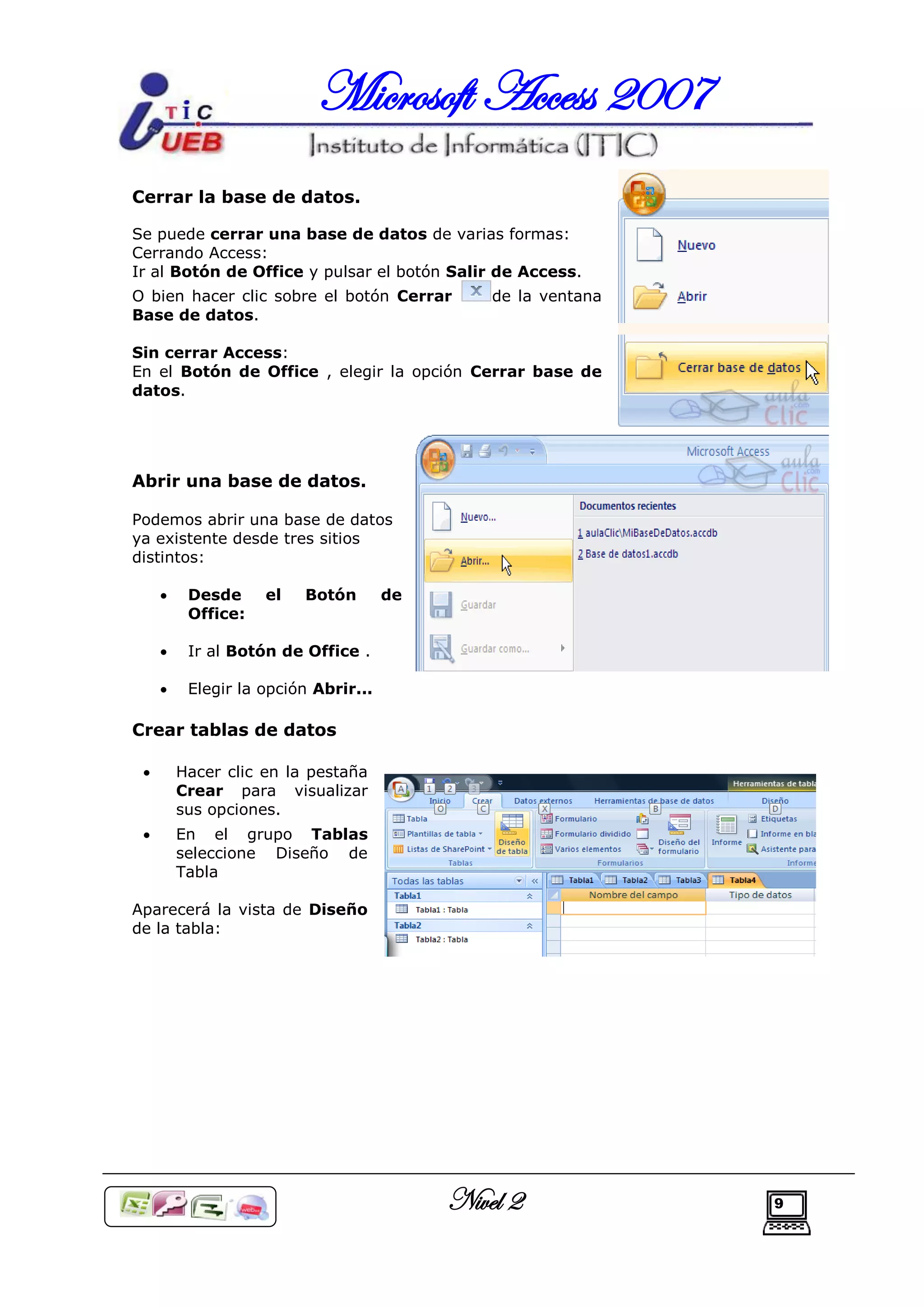 Microsoft Access 2007
Cerrar la base de datos.

Se puede cerrar una base de datos de varias formas:
Cerrando Access:
Ir al Botón de Office y pulsar el botón Salir de Access.
O bien hacer clic sobre el botón Cerrar        de la ventana
Base de datos.

Sin cerrar Access:
En el Botón de Office , elegir la opción Cerrar base de
datos.




Abrir una base de datos.

Podemos abrir una base de datos
ya existente desde tres sitios
distintos:

         Desde     el   Botón        de
          Office:

         Ir al Botón de Office .

         Elegir la opción Abrir...

Crear tablas de datos

        Hacer clic en la pestaña
         Crear para visualizar
         sus opciones.
        En el grupo Tablas
         seleccione Diseño de
         Tabla

Aparecerá la vista de Diseño
de la tabla:




                                           Nivel 2             9
 