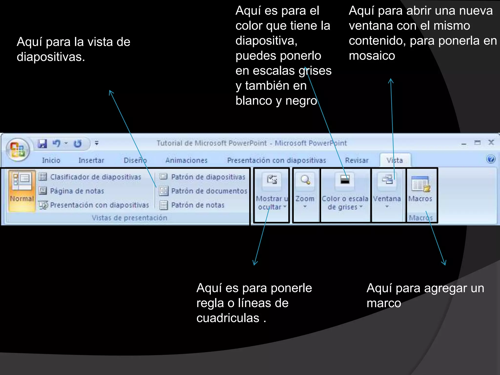 Aquí es para el      Aquí para abrir una nueva
                              color que tiene la   ventana con el mismo
Aquí para la vista de         diapositiva,         contenido, para ponerla en
diapositivas.                 puedes ponerlo       mosaico
                              en escalas grises
                              y también en
                              blanco y negro




                        Aquí es para ponerle          Aquí para agregar un
                        regla o líneas de             marco
                        cuadriculas .
 