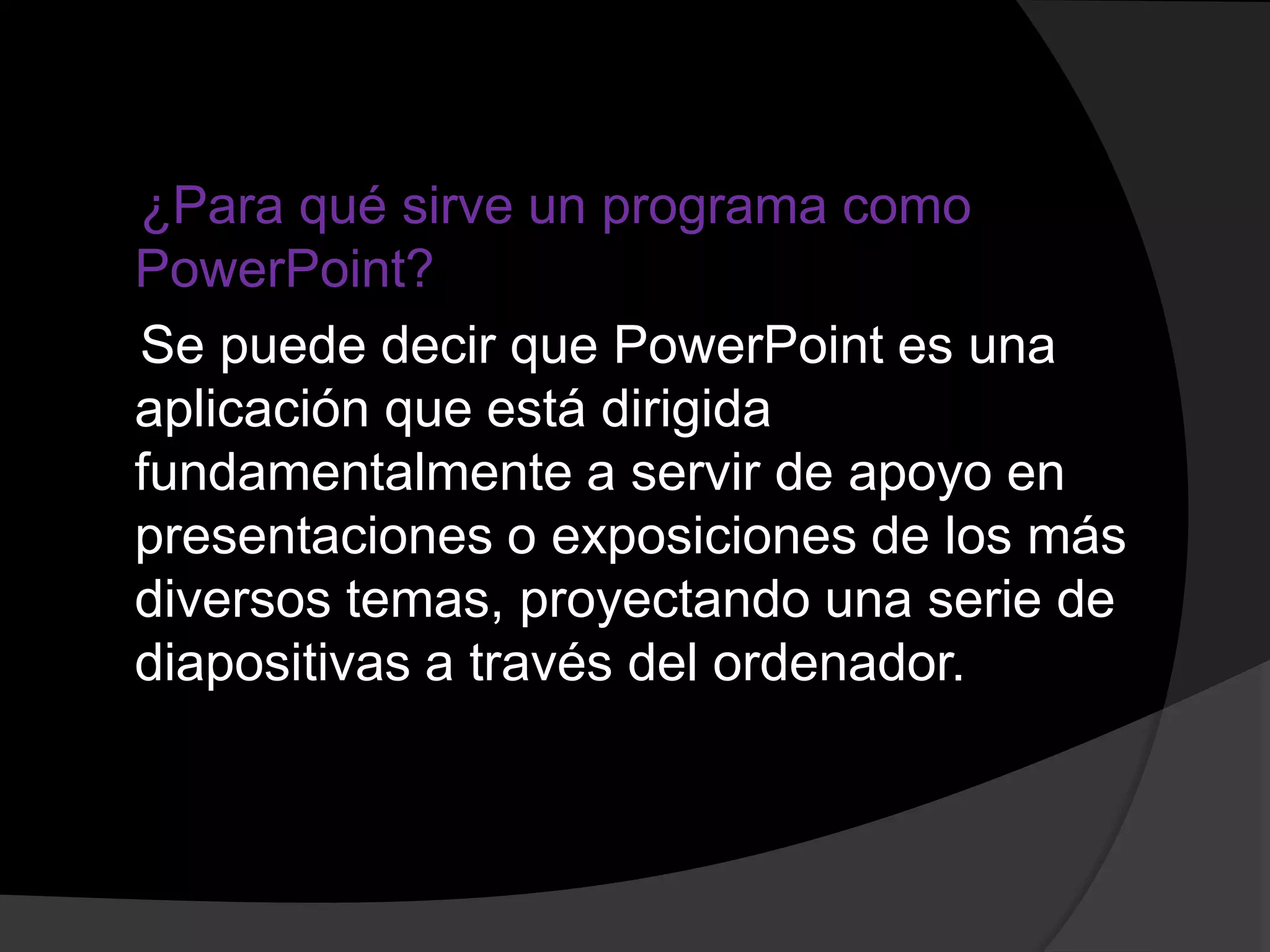 ¿Para qué sirve un programa como
PowerPoint?
Se puede decir que PowerPoint es una
aplicación que está dirigida
fundamentalmente a servir de apoyo en
presentaciones o exposiciones de los más
diversos temas, proyectando una serie de
diapositivas a través del ordenador.
 