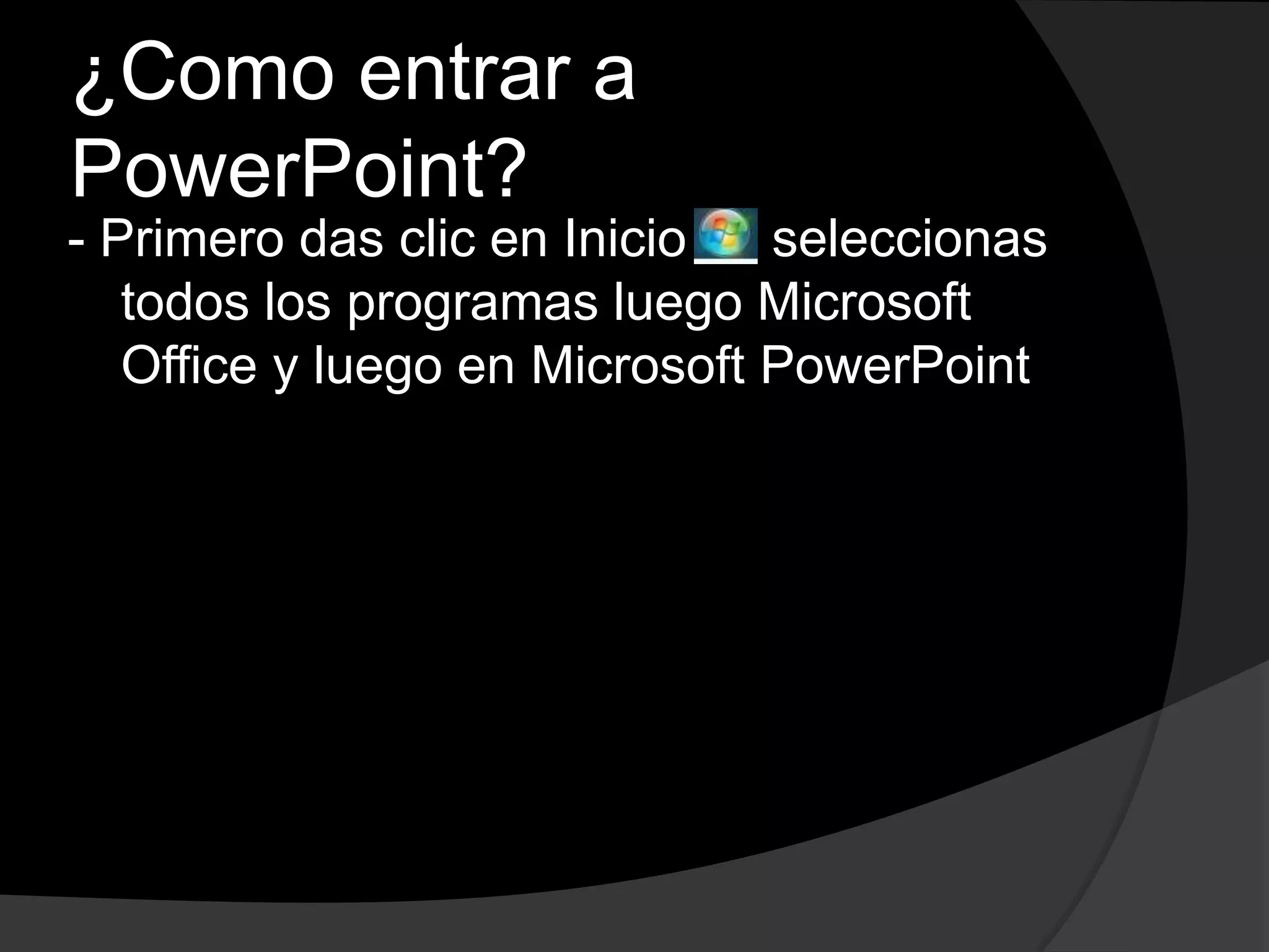 ¿Como entrar a
PowerPoint?
- Primero das clic en Inicio c seleccionas
   todos los programas luego Microsoft
   Office y luego en Microsoft PowerPoint
 