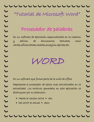 “Tutorial de Microsoft Word”
Procesador de palabras
Es un software de aplicación especiualizado en la creacion
y edicion de documentos textuales como
cartas,oficios,tareas,recados,ensayios,reportes,etc.
WORD
Es un software que forma parte de la suite de office.
Representa el procesador de textos mas actualizados en la
actualidad. Los archivos generados en esta aplicación se
distinguen por su extension:
 Hasta la version 2003 = .doc
 Del 2007 al actual = .docx
 