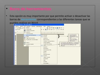 • Barra de herramientas
• Esta opción es muy importante por que permite activar o desactivar las
  barras de herramientas correspondientes a las diferentes tareas que se
  pueden realizar en Word.
 