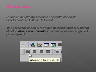 Alinear texto

La opción de formato Alinear se encuentra disponible
directamente en la Barra de formato.

Una vez seleccionado el texto que deseamos alinear pulsamos
el botón Alinear a la izquierda si queremos que quede igualado
por la izquierda.
 