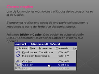 Como copiar
Una de las funciones más típicas y utilizadas de los programas es
la de Copiar.

Si deseamos realizar una copia de una parte del documento
Marcamos la parte del texto que deseamos copiar.

Pulsamos Edición y Copiar. Otra opción es pulsar el botón
DERECHO del ratón y seleccionar Copiar en el menú que
aparece.
 