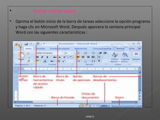•           Como entrar word
• Oprima el botón inicio de la barra de tareas seleccione la opción programa
  y haga clic en Microsoft Word. Después aparcera la ventana principal
  Word con las siguientes características :




                                         10/08/12
 