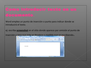 Como introducir texto en un
documento.
Word emplea un punto de inserción o punto para indicar donde se
introducirá el texto.

ej: escriba screenshot en el sitio donde aparece por omisión el punto de
inserción y vera que este se desplaza a medida que va escribiendo   .
 