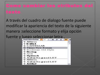 Como cambiar los atributos del
texto.
A través del cuadro de dialogo fuente puede
modificar la apariencia del texto de la siguiente
manera :seleccione formato y elija opción
fuente y luego seleccionar letra .
 