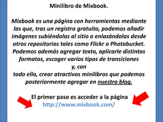 Minilibro de Mixbook.

Mixbook es una página con herramientas mediante
 las que, tras un registro gratuito, podemos añadir
imágenes subiéndolas al sitio o enlazándolas desde
 otros repositorios tales como Flickr o Photobucket.
 Podemos además agregar texto, aplicarle distintos
   formatos, escoger varios tipos de transiciones
                         y, con
 todo ello, crear atractivos minilibros que podemos
      posteriormente agregar en nuestro blog.

       El primer paso es acceder a la página
            http://www.mixbook.com/
 