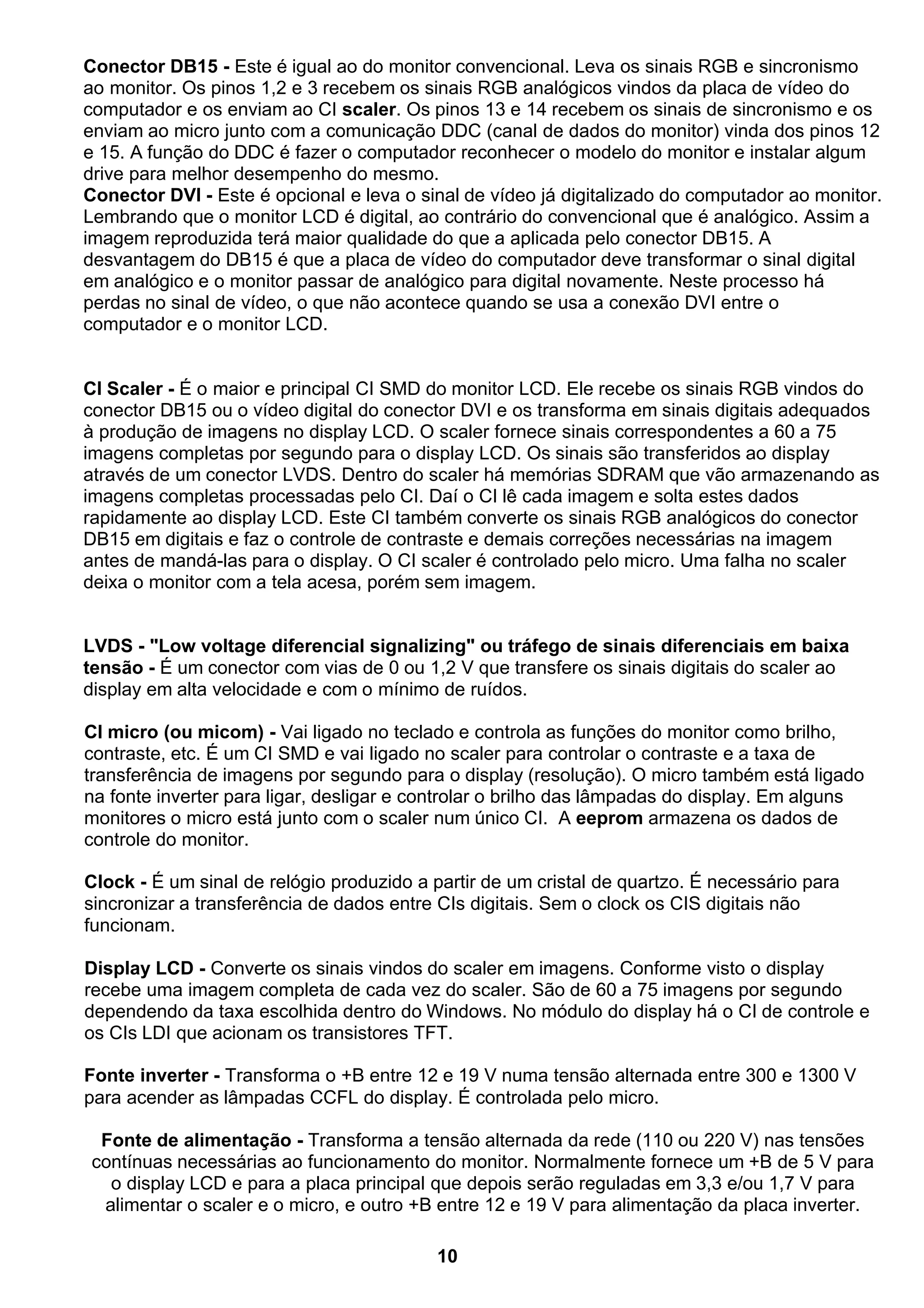 Conector DB15 - Este é igual ao do monitor convencional. Leva os sinais RGB e sincronismo
ao monitor. Os pinos 1,2 e 3 recebem os sinais RGB analógicos vindos da placa de vídeo do
computador e os enviam ao CI scaler. Os pinos 13 e 14 recebem os sinais de sincronismo e os
enviam ao micro junto com a comunicação DDC (canal de dados do monitor) vinda dos pinos 12
e 15. A função do DDC é fazer o computador reconhecer o modelo do monitor e instalar algum
drive para melhor desempenho do mesmo.
Conector DVI - Este é opcional e leva o sinal de vídeo já digitalizado do computador ao monitor.
Lembrando que o monitor LCD é digital, ao contrário do convencional que é analógico. Assim a
imagem reproduzida terá maior qualidade do que a aplicada pelo conector DB15. A
desvantagem do DB15 é que a placa de vídeo do computador deve transformar o sinal digital
em analógico e o monitor passar de analógico para digital novamente. Neste processo há
perdas no sinal de vídeo, o que não acontece quando se usa a conexão DVI entre o
computador e o monitor LCD.
CI Scaler - É o maior e principal CI SMD do monitor LCD. Ele recebe os sinais RGB vindos do
conector DB15 ou o vídeo digital do conector DVI e os transforma em sinais digitais adequados
à produção de imagens no display LCD. O scaler fornece sinais correspondentes a 60 a 75
imagens completas por segundo para o display LCD. Os sinais são transferidos ao display
através de um conector LVDS. Dentro do scaler há memórias SDRAM que vão armazenando as
imagens completas processadas pelo CI. Daí o CI lê cada imagem e solta estes dados
rapidamente ao display LCD. Este CI também converte os sinais RGB analógicos do conector
DB15 em digitais e faz o controle de contraste e demais correções necessárias na imagem
antes de mandá-las para o display. O CI scaler é controlado pelo micro. Uma falha no scaler
deixa o monitor com a tela acesa, porém sem imagem.
LVDS - "Low voltage diferencial signalizing" ou tráfego de sinais diferenciais em baixa
tensão - É um conector com vias de 0 ou 1,2 V que transfere os sinais digitais do scaler ao
display em alta velocidade e com o mínimo de ruídos.
CI micro (ou micom) - Vai ligado no teclado e controla as funções do monitor como brilho,
contraste, etc. É um CI SMD e vai ligado no scaler para controlar o contraste e a taxa de
transferência de imagens por segundo para o display (resolução). O micro também está ligado
na fonte inverter para ligar, desligar e controlar o brilho das lâmpadas do display. Em alguns
monitores o micro está junto com o scaler num único CI. A eeprom armazena os dados de
controle do monitor.
Clock - É um sinal de relógio produzido a partir de um cristal de quartzo. É necessário para
sincronizar a transferência de dados entre CIs digitais. Sem o clock os CIS digitais não
funcionam.
Display LCD - Converte os sinais vindos do scaler em imagens. Conforme visto o display
recebe uma imagem completa de cada vez do scaler. São de 60 a 75 imagens por segundo
dependendo da taxa escolhida dentro do Windows. No módulo do display há o CI de controle e
os CIs LDI que acionam os transistores TFT.
Fonte inverter - Transforma o +B entre 12 e 19 V numa tensão alternada entre 300 e 1300 V
para acender as lâmpadas CCFL do display. É controlada pelo micro.
Fonte de alimentação - Transforma a tensão alternada da rede (110 ou 220 V) nas tensões
contínuas necessárias ao funcionamento do monitor. Normalmente fornece um +B de 5 V para
o display LCD e para a placa principal que depois serão reguladas em 3,3 e/ou 1,7 V para
alimentar o scaler e o micro, e outro +B entre 12 e 19 V para alimentação da placa inverter.
10
 