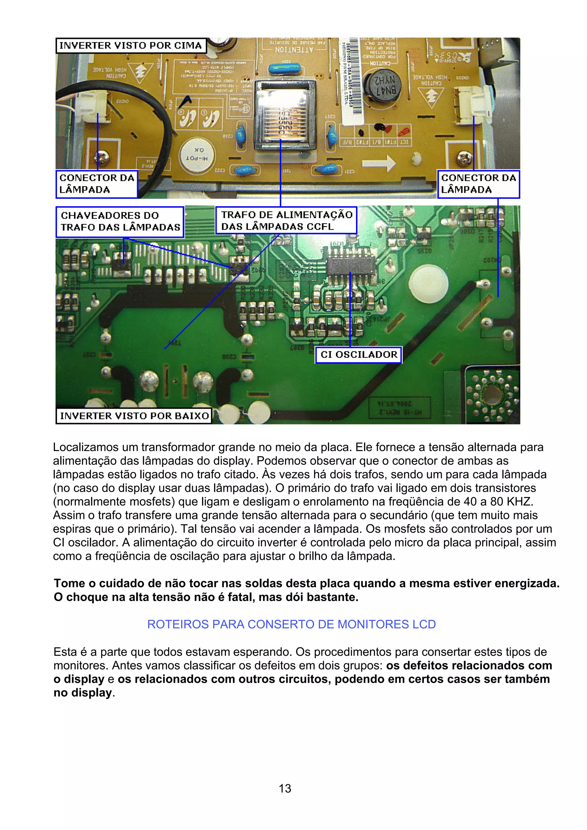 Localizamos um transformador grande no meio da placa. Ele fornece a tensão alternada para
alimentação das lâmpadas do display. Podemos observar que o conector de ambas as
lâmpadas estão ligados no trafo citado. Às vezes há dois trafos, sendo um para cada lâmpada
(no caso do display usar duas lâmpadas). O primário do trafo vai ligado em dois transistores
(normalmente mosfets) que ligam e desligam o enrolamento na freqüência de 40 a 80 KHZ.
Assim o trafo transfere uma grande tensão alternada para o secundário (que tem muito mais
espiras que o primário). Tal tensão vai acender a lâmpada. Os mosfets são controlados por um
CI oscilador. A alimentação do circuito inverter é controlada pelo micro da placa principal, assim
como a freqüência de oscilação para ajustar o brilho da lâmpada.
Tome o cuidado de não tocar nas soldas desta placa quando a mesma estiver energizada.
O choque na alta tensão não é fatal, mas dói bastante.
ROTEIROS PARA CONSERTO DE MONITORES LCD
Esta é a parte que todos estavam esperando. Os procedimentos para consertar estes tipos de
monitores. Antes vamos classificar os defeitos em dois grupos: os defeitos relacionados com
o display e os relacionados com outros circuitos, podendo em certos casos ser também
no display.
13
 