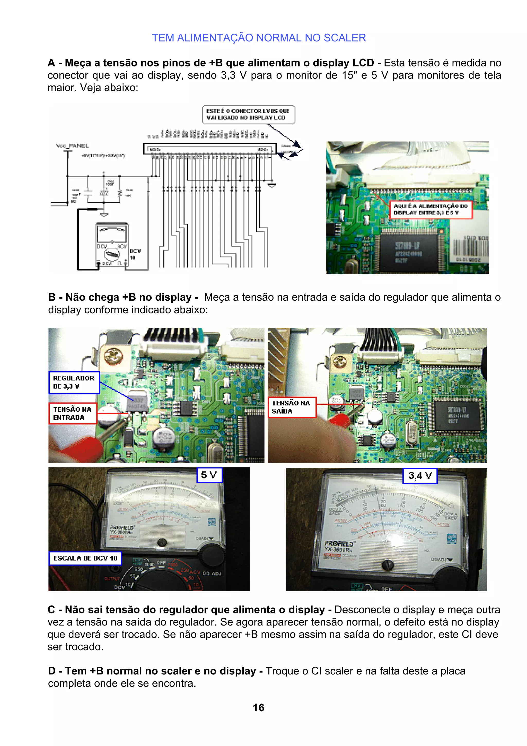 TEM ALIMENTAÇÃO NORMAL NO SCALER
A - Meça a tensão nos pinos de +B que alimentam o display LCD - Esta tensão é medida no
conector que vai ao display, sendo 3,3 V para o monitor de 15" e 5 V para monitores de tela
maior. Veja abaixo:
B - Não chega +B no display - Meça a tensão na entrada e saída do regulador que alimenta o
display conforme indicado abaixo:
C - Não sai tensão do regulador que alimenta o display - Desconecte o display e meça outra
vez a tensão na saída do regulador. Se agora aparecer tensão normal, o defeito está no display
que deverá ser trocado. Se não aparecer +B mesmo assim na saída do regulador, este CI deve
ser trocado.
D - Tem +B normal no scaler e no display - Troque o CI scaler e na falta deste a placa
completa onde ele se encontra.
16
 