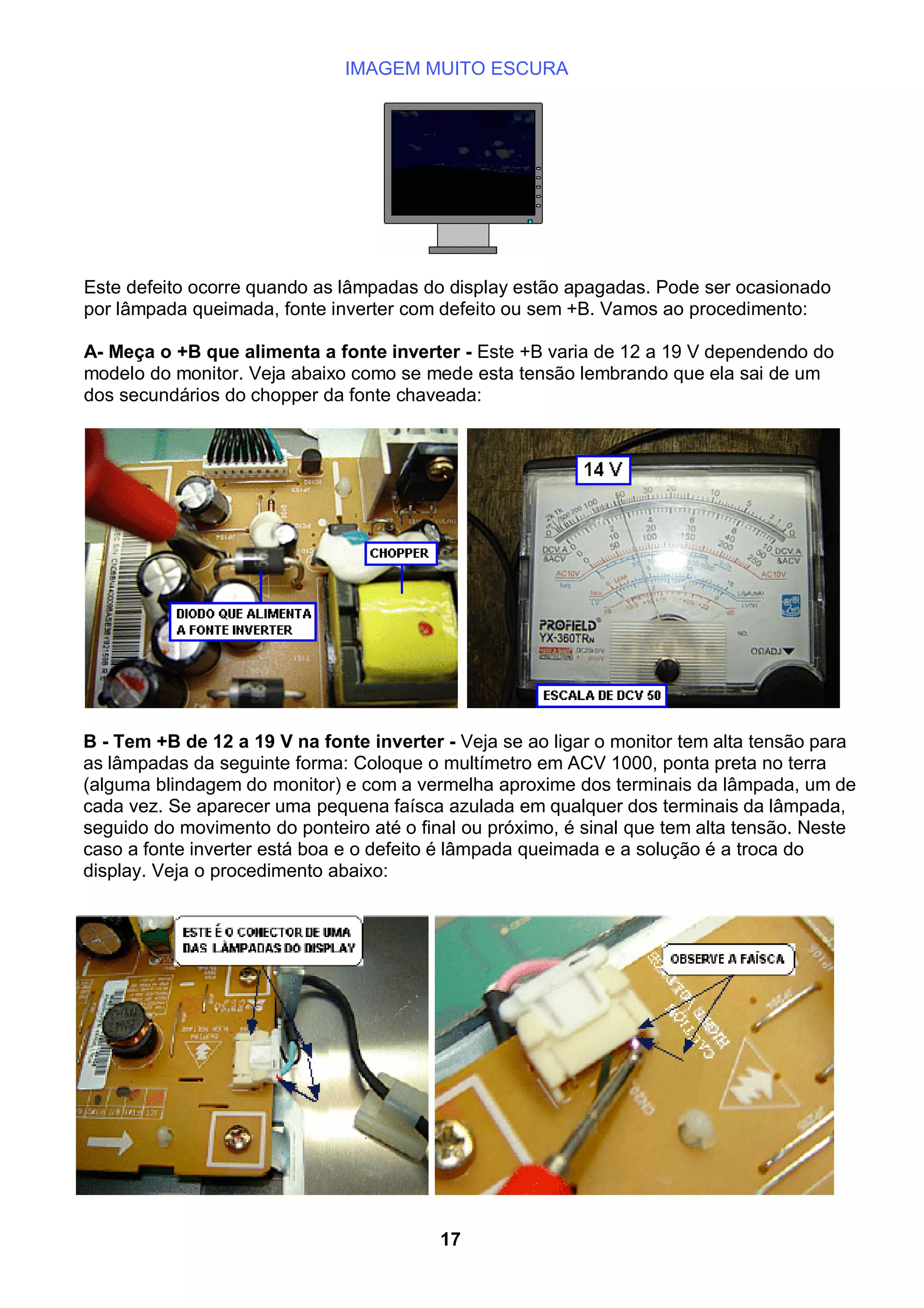 IMAGEM MUITO ESCURA
Este defeito ocorre quando as lâmpadas do display estão apagadas. Pode ser ocasionado
por lâmpada queimada, fonte inverter com defeito ou sem +B. Vamos ao procedimento:
A- Meça o +B que alimenta a fonte inverter - Este +B varia de 12 a 19 V dependendo do
modelo do monitor. Veja abaixo como se mede esta tensão lembrando que ela sai de um
dos secundários do chopper da fonte chaveada:
B - Tem +B de 12 a 19 V na fonte inverter - Veja se ao ligar o monitor tem alta tensão para
as lâmpadas da seguinte forma: Coloque o multímetro em ACV 1000, ponta preta no terra
(alguma blindagem do monitor) e com a vermelha aproxime dos terminais da lâmpada, um de
cada vez. Se aparecer uma pequena faísca azulada em qualquer dos terminais da lâmpada,
seguido do movimento do ponteiro até o final ou próximo, é sinal que tem alta tensão. Neste
caso a fonte inverter está boa e o defeito é lâmpada queimada e a solução é a troca do
display. Veja o procedimento abaixo:
17
 