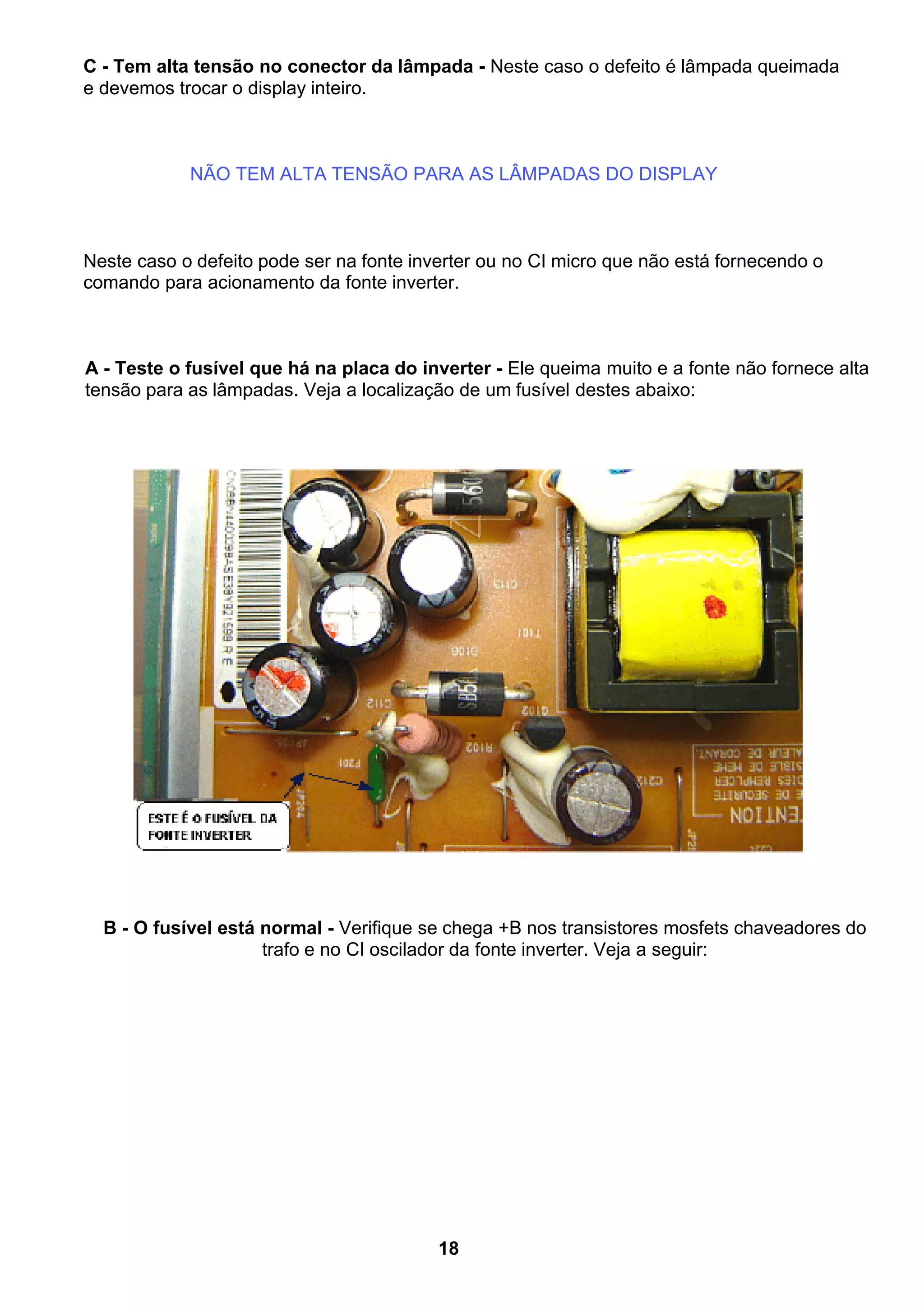 C - Tem alta tensão no conector da lâmpada - Neste caso o defeito é lâmpada queimada
e devemos trocar o display inteiro.
NÃO TEM ALTA TENSÃO PARA AS LÂMPADAS DO DISPLAY
Neste caso o defeito pode ser na fonte inverter ou no CI micro que não está fornecendo o
comando para acionamento da fonte inverter.
A - Teste o fusível que há na placa do inverter - Ele queima muito e a fonte não fornece alta
tensão para as lâmpadas. Veja a localização de um fusível destes abaixo:
B - O fusível está normal - Verifique se chega +B nos transistores mosfets chaveadores do
trafo e no CI oscilador da fonte inverter. Veja a seguir:
18
 
