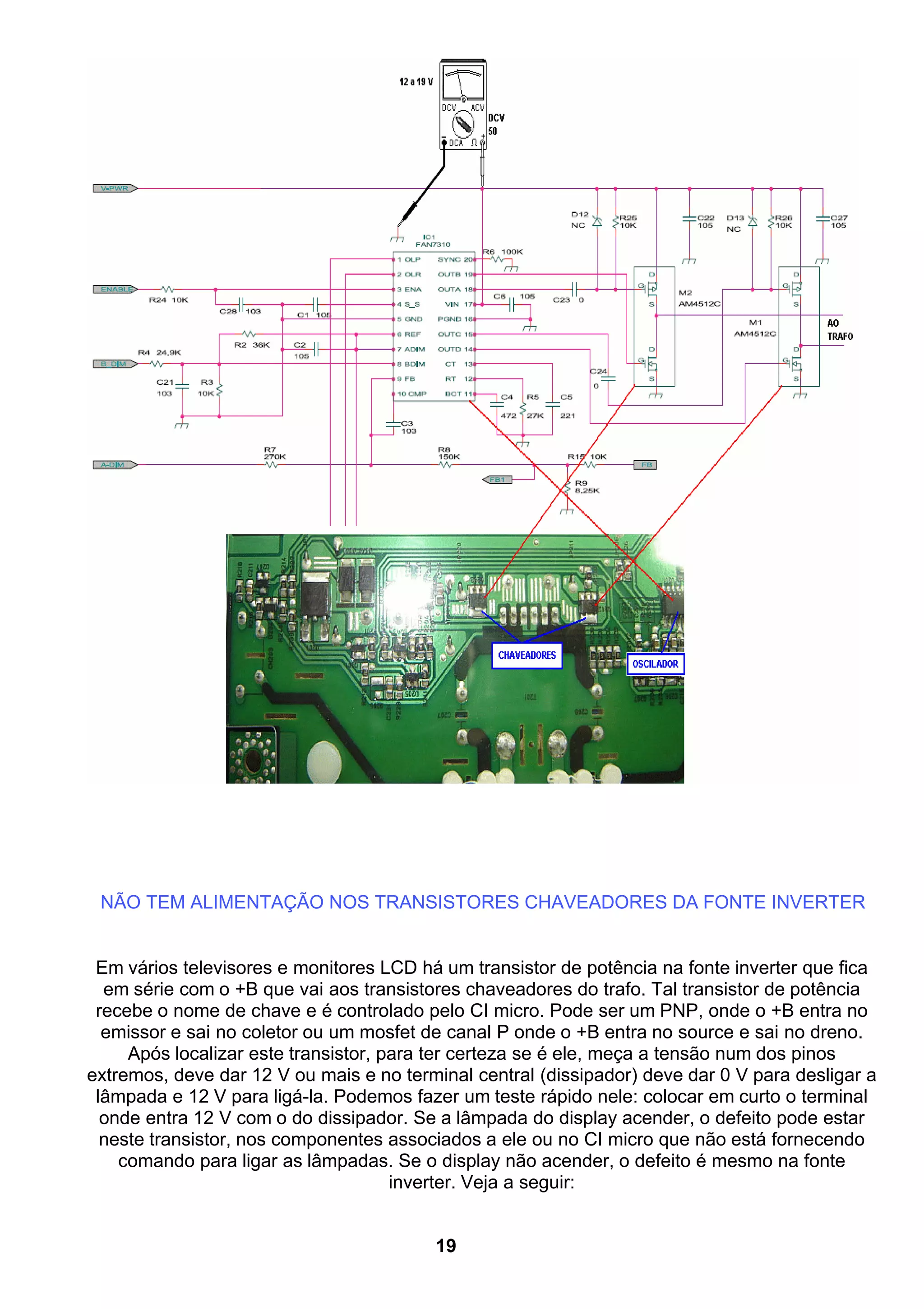 NÃO TEM ALIMENTAÇÃO NOS TRANSISTORES CHAVEADORES DA FONTE INVERTER
Em vários televisores e monitores LCD há um transistor de potência na fonte inverter que fica
em série com o +B que vai aos transistores chaveadores do trafo. Tal transistor de potência
recebe o nome de chave e é controlado pelo CI micro. Pode ser um PNP, onde o +B entra no
emissor e sai no coletor ou um mosfet de canal P onde o +B entra no source e sai no dreno.
Após localizar este transistor, para ter certeza se é ele, meça a tensão num dos pinos
extremos, deve dar 12 V ou mais e no terminal central (dissipador) deve dar 0 V para desligar a
lâmpada e 12 V para ligá-la. Podemos fazer um teste rápido nele: colocar em curto o terminal
onde entra 12 V com o do dissipador. Se a lâmpada do display acender, o defeito pode estar
neste transistor, nos componentes associados a ele ou no CI micro que não está fornecendo
comando para ligar as lâmpadas. Se o display não acender, o defeito é mesmo na fonte
inverter. Veja a seguir:
19
 