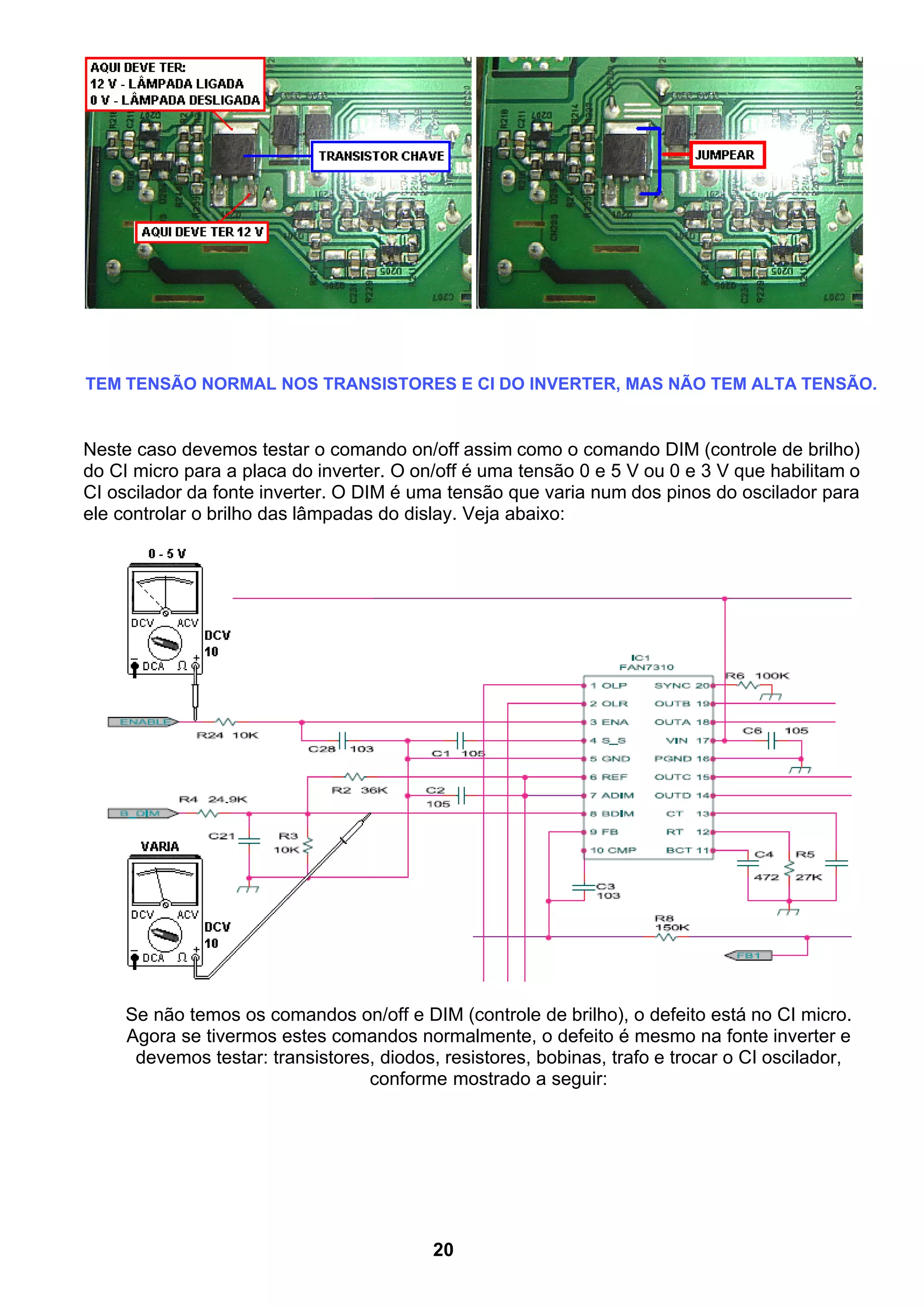 TEM TENSÃO NORMAL NOS TRANSISTORES E CI DO INVERTER, MAS NÃO TEM ALTA TENSÃO.
Neste caso devemos testar o comando on/off assim como o comando DIM (controle de brilho)
do CI micro para a placa do inverter. O on/off é uma tensão 0 e 5 V ou 0 e 3 V que habilitam o
CI oscilador da fonte inverter. O DIM é uma tensão que varia num dos pinos do oscilador para
ele controlar o brilho das lâmpadas do dislay. Veja abaixo:
Se não temos os comandos on/off e DIM (controle de brilho), o defeito está no CI micro.
Agora se tivermos estes comandos normalmente, o defeito é mesmo na fonte inverter e
devemos testar: transistores, diodos, resistores, bobinas, trafo e trocar o CI oscilador,
conforme mostrado a seguir:
20
 