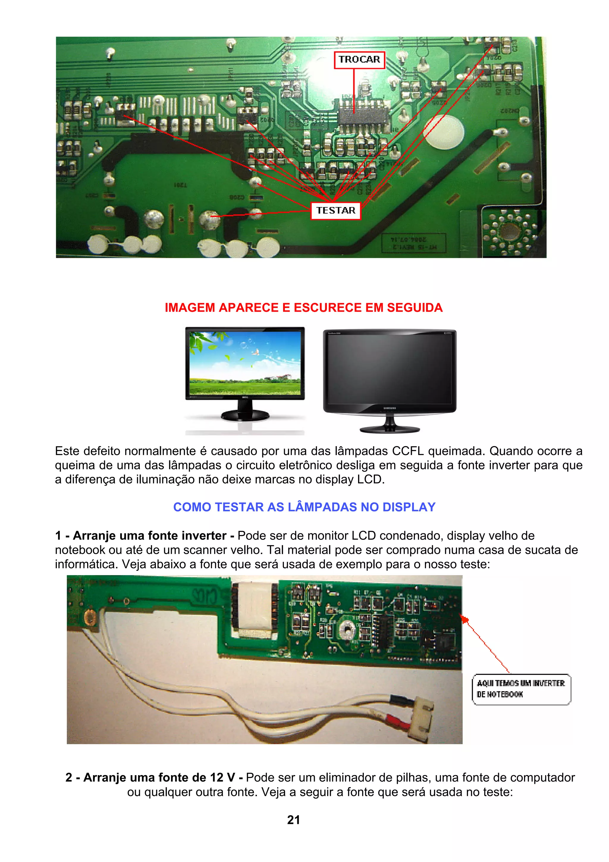 IMAGEM APARECE E ESCURECE EM SEGUIDA
Este defeito normalmente é causado por uma das lâmpadas CCFL queimada. Quando ocorre a
queima de uma das lâmpadas o circuito eletrônico desliga em seguida a fonte inverter para que
a diferença de iluminação não deixe marcas no display LCD.
COMO TESTAR AS LÂMPADAS NO DISPLAY
1 - Arranje uma fonte inverter - Pode ser de monitor LCD condenado, display velho de
notebook ou até de um scanner velho. Tal material pode ser comprado numa casa de sucata de
informática. Veja abaixo a fonte que será usada de exemplo para o nosso teste:
2 - Arranje uma fonte de 12 V - Pode ser um eliminador de pilhas, uma fonte de computador
ou qualquer outra fonte. Veja a seguir a fonte que será usada no teste:
21
 
