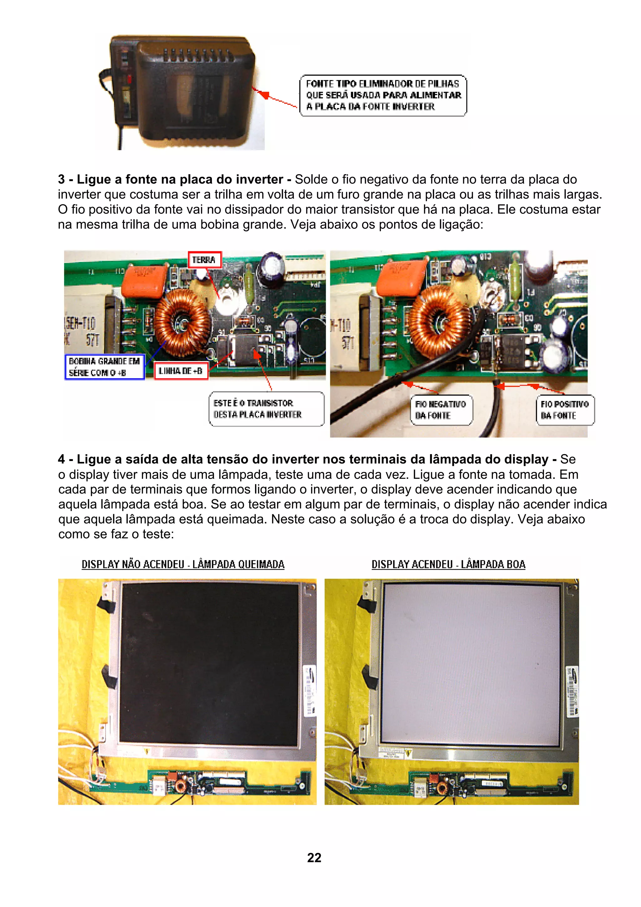 3 - Ligue a fonte na placa do inverter - Solde o fio negativo da fonte no terra da placa do
inverter que costuma ser a trilha em volta de um furo grande na placa ou as trilhas mais largas.
O fio positivo da fonte vai no dissipador do maior transistor que há na placa. Ele costuma estar
na mesma trilha de uma bobina grande. Veja abaixo os pontos de ligação:
4 - Ligue a saída de alta tensão do inverter nos terminais da lâmpada do display - Se
o display tiver mais de uma lâmpada, teste uma de cada vez. Ligue a fonte na tomada. Em
cada par de terminais que formos ligando o inverter, o display deve acender indicando que
aquela lâmpada está boa. Se ao testar em algum par de terminais, o display não acender indica
que aquela lâmpada está queimada. Neste caso a solução é a troca do display. Veja abaixo
como se faz o teste:
22
 