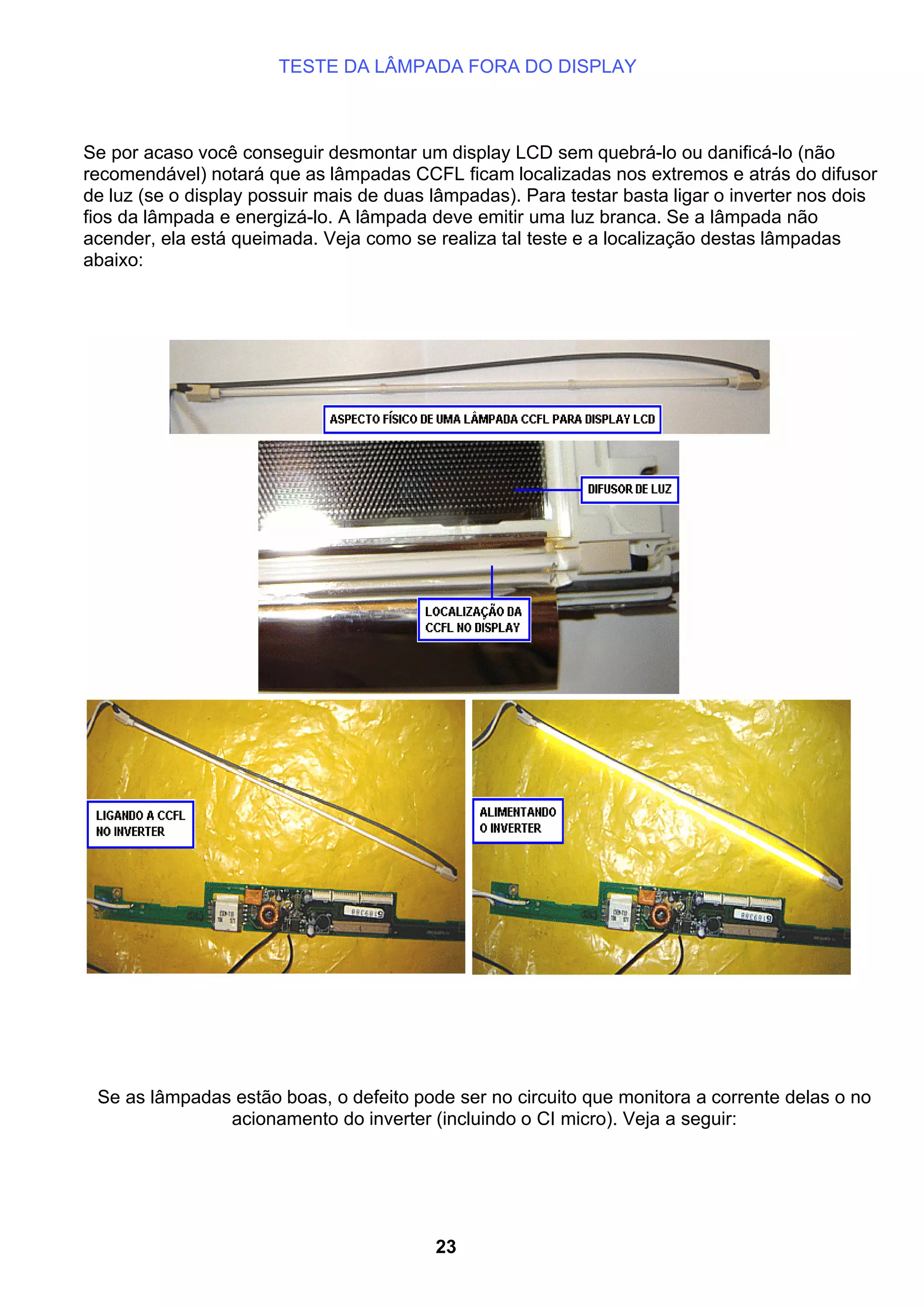 TESTE DA LÂMPADA FORA DO DISPLAY
Se por acaso você conseguir desmontar um display LCD sem quebrá-lo ou danificá-lo (não
recomendável) notará que as lâmpadas CCFL ficam localizadas nos extremos e atrás do difusor
de luz (se o display possuir mais de duas lâmpadas). Para testar basta ligar o inverter nos dois
fios da lâmpada e energizá-lo. A lâmpada deve emitir uma luz branca. Se a lâmpada não
acender, ela está queimada. Veja como se realiza tal teste e a localização destas lâmpadas
abaixo:
Se as lâmpadas estão boas, o defeito pode ser no circuito que monitora a corrente delas o no
acionamento do inverter (incluindo o CI micro). Veja a seguir:
23
 