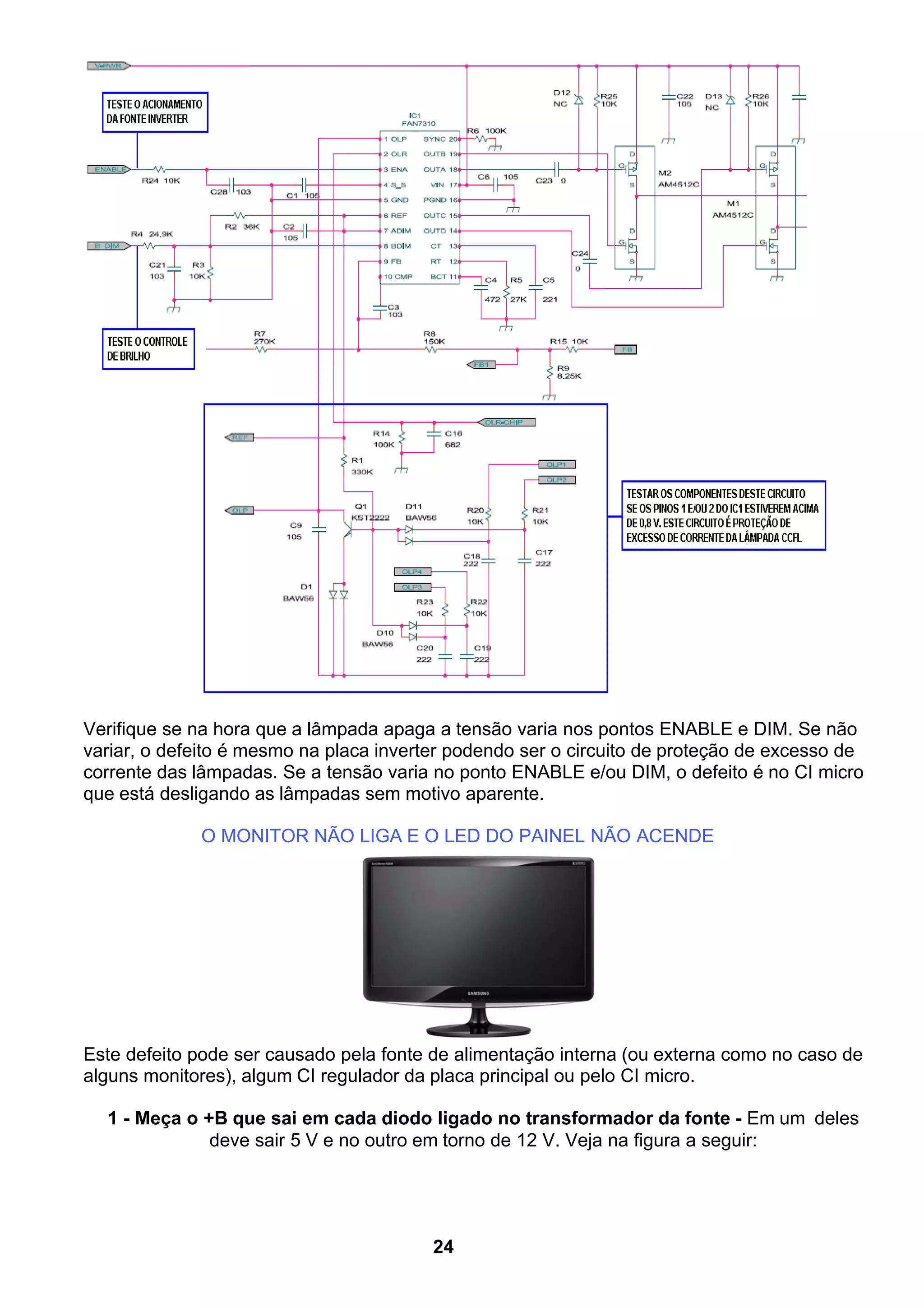 Verifique se na hora que a lâmpada apaga a tensão varia nos pontos ENABLE e DIM. Se não
variar, o defeito é mesmo na placa inverter podendo ser o circuito de proteção de excesso de
corrente das lâmpadas. Se a tensão varia no ponto ENABLE e/ou DIM, o defeito é no CI micro
que está desligando as lâmpadas sem motivo aparente.
O MONITOR NÃO LIGA E O LED DO PAINEL NÃO ACENDE
Este defeito pode ser causado pela fonte de alimentação interna (ou externa como no caso de
alguns monitores), algum CI regulador da placa principal ou pelo CI micro.
1 - Meça o +B que sai em cada diodo ligado no transformador da fonte - Em um deles
deve sair 5 V e no outro em torno de 12 V. Veja na figura a seguir:
24
 