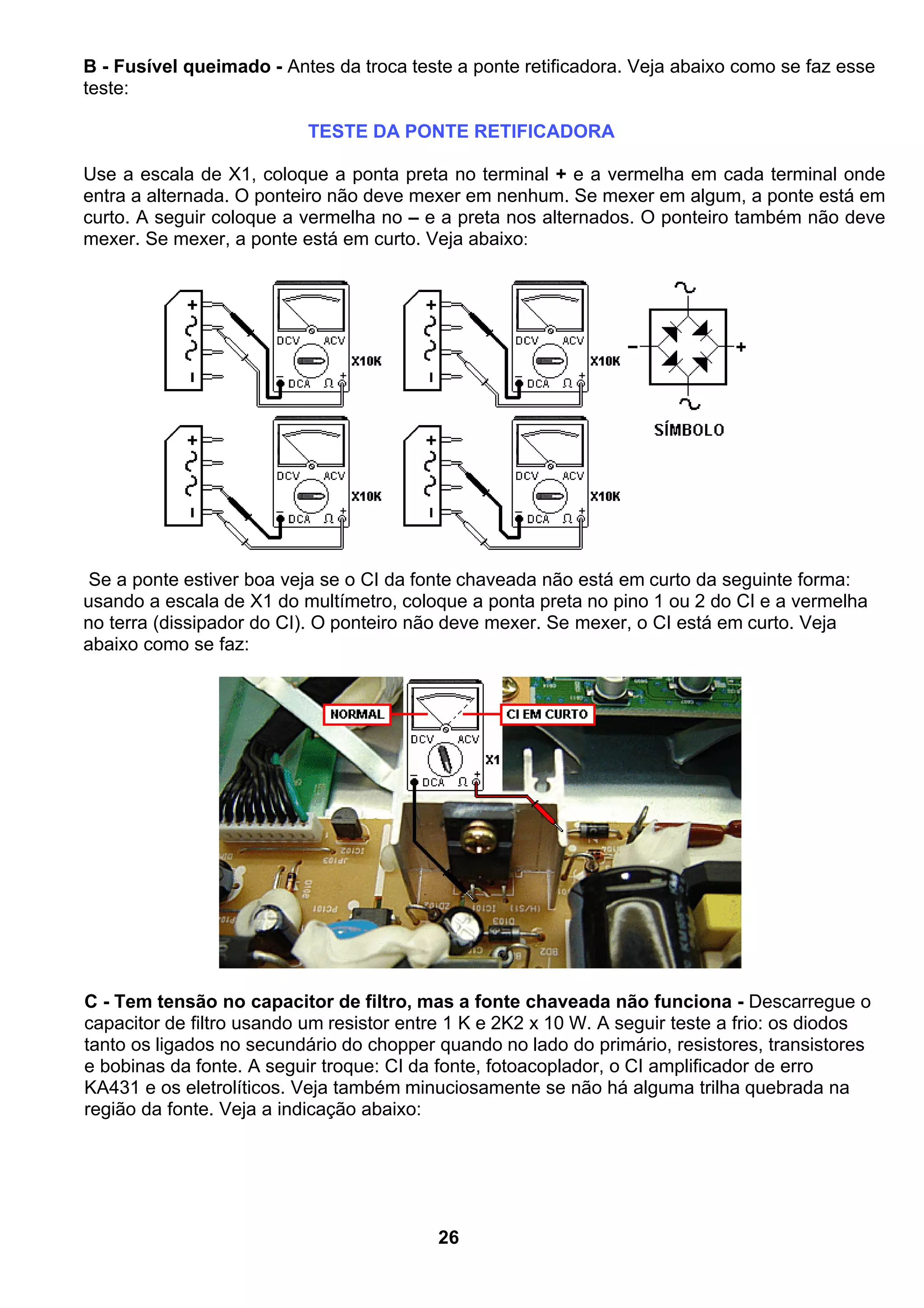 B - Fusível queimado - Antes da troca teste a ponte retificadora. Veja abaixo como se faz esse
teste:
TESTE DA PONTE RETIFICADORA
Use a escala de X1, coloque a ponta preta no terminal + e a vermelha em cada terminal onde
entra a alternada. O ponteiro não deve mexer em nenhum. Se mexer em algum, a ponte está em
curto. A seguir coloque a vermelha no – e a preta nos alternados. O ponteiro também não deve
mexer. Se mexer, a ponte está em curto. Veja abaixo:
Se a ponte estiver boa veja se o CI da fonte chaveada não está em curto da seguinte forma:
usando a escala de X1 do multímetro, coloque a ponta preta no pino 1 ou 2 do CI e a vermelha
no terra (dissipador do CI). O ponteiro não deve mexer. Se mexer, o CI está em curto. Veja
abaixo como se faz:
C - Tem tensão no capacitor de filtro, mas a fonte chaveada não funciona - Descarregue o
capacitor de filtro usando um resistor entre 1 K e 2K2 x 10 W. A seguir teste a frio: os diodos
tanto os ligados no secundário do chopper quando no lado do primário, resistores, transistores
e bobinas da fonte. A seguir troque: CI da fonte, fotoacoplador, o CI amplificador de erro
KA431 e os eletrolíticos. Veja também minuciosamente se não há alguma trilha quebrada na
região da fonte. Veja a indicação abaixo:
26
 