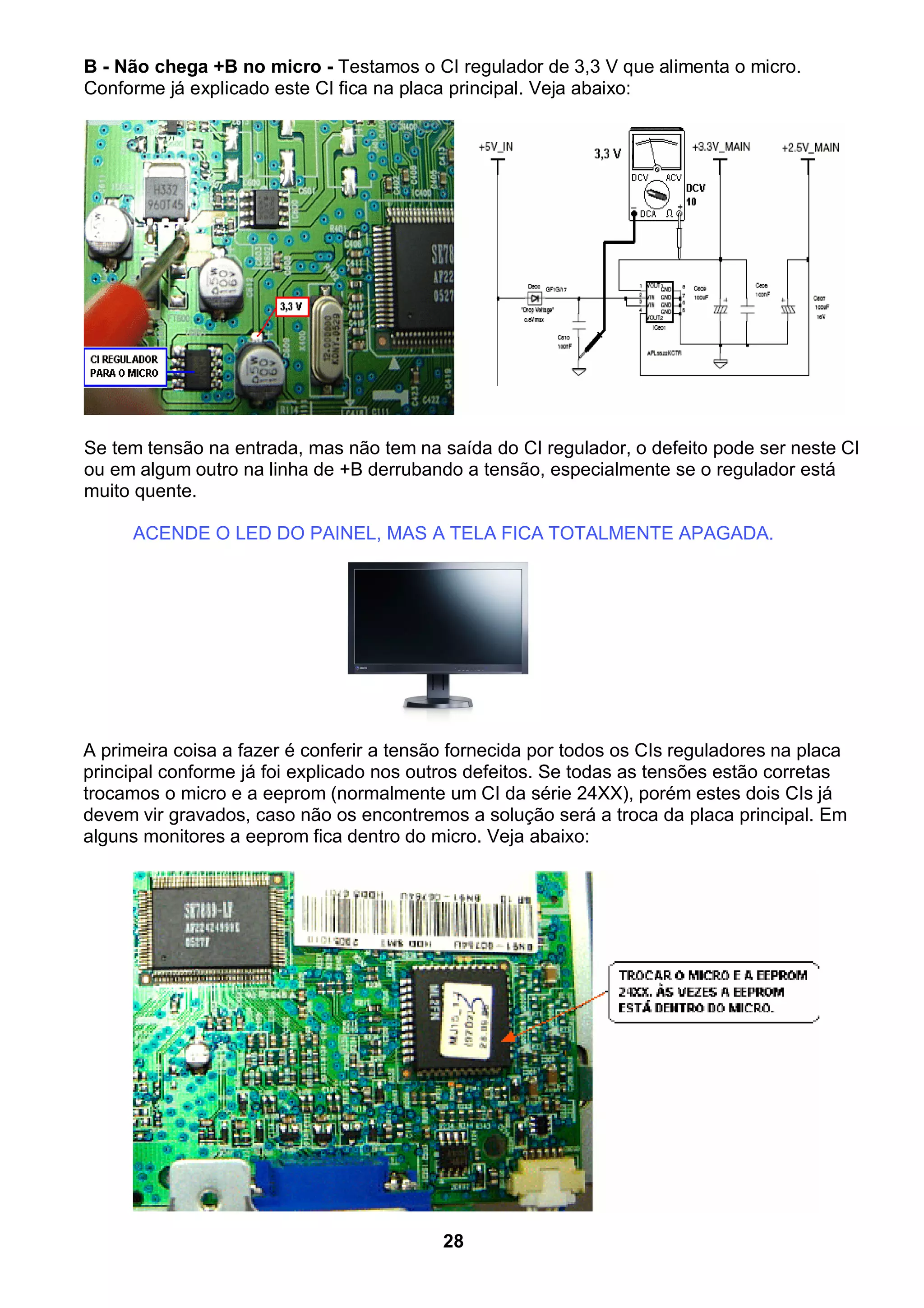 B - Não chega +B no micro - Testamos o CI regulador de 3,3 V que alimenta o micro.
Conforme já explicado este CI fica na placa principal. Veja abaixo:
Se tem tensão na entrada, mas não tem na saída do CI regulador, o defeito pode ser neste CI
ou em algum outro na linha de +B derrubando a tensão, especialmente se o regulador está
muito quente.
ACENDE O LED DO PAINEL, MAS A TELA FICA TOTALMENTE APAGADA.
A primeira coisa a fazer é conferir a tensão fornecida por todos os CIs reguladores na placa
principal conforme já foi explicado nos outros defeitos. Se todas as tensões estão corretas
trocamos o micro e a eeprom (normalmente um CI da série 24XX), porém estes dois CIs já
devem vir gravados, caso não os encontremos a solução será a troca da placa principal. Em
alguns monitores a eeprom fica dentro do micro. Veja abaixo:
28
 