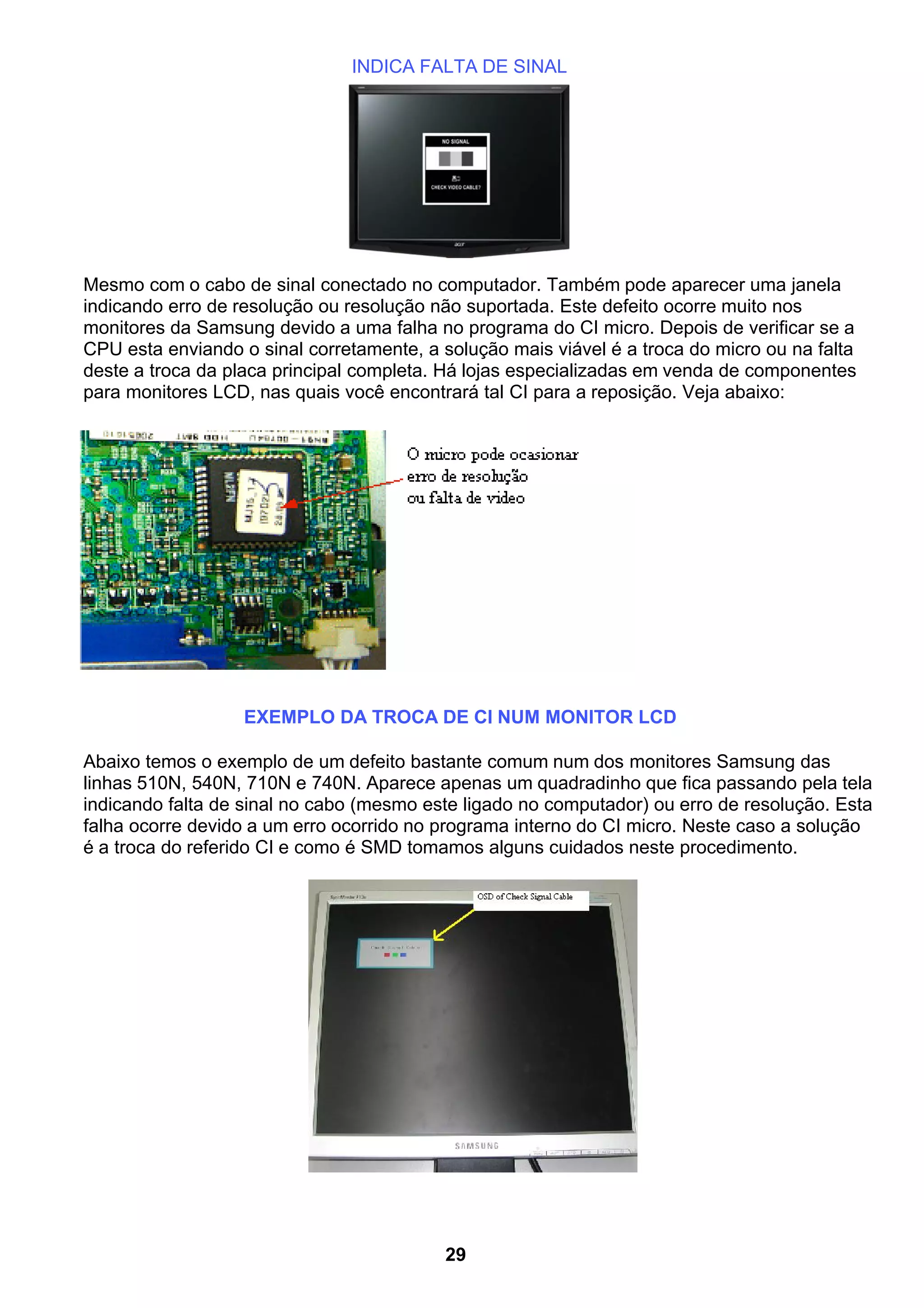 INDICA FALTA DE SINAL
Mesmo com o cabo de sinal conectado no computador. Também pode aparecer uma janela
indicando erro de resolução ou resolução não suportada. Este defeito ocorre muito nos
monitores da Samsung devido a uma falha no programa do CI micro. Depois de verificar se a
CPU esta enviando o sinal corretamente, a solução mais viável é a troca do micro ou na falta
deste a troca da placa principal completa. Há lojas especializadas em venda de componentes
para monitores LCD, nas quais você encontrará tal CI para a reposição. Veja abaixo:
EXEMPLO DA TROCA DE CI NUM MONITOR LCD
Abaixo temos o exemplo de um defeito bastante comum num dos monitores Samsung das
linhas 510N, 540N, 710N e 740N. Aparece apenas um quadradinho que fica passando pela tela
indicando falta de sinal no cabo (mesmo este ligado no computador) ou erro de resolução. Esta
falha ocorre devido a um erro ocorrido no programa interno do CI micro. Neste caso a solução
é a troca do referido CI e como é SMD tomamos alguns cuidados neste procedimento.
29
 
