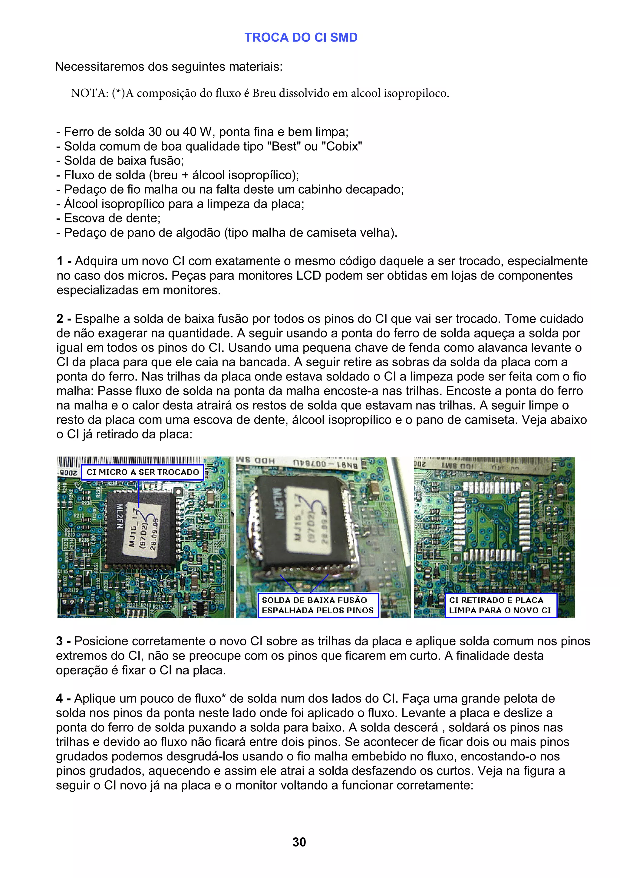 TROCA DO CI SMD
Necessitaremos dos seguintes materiais:
- Ferro de solda 30 ou 40 W, ponta fina e bem limpa;
- Solda comum de boa qualidade tipo "Best" ou "Cobix"
- Solda de baixa fusão;
- Fluxo de solda (breu + álcool isopropílico);
- Pedaço de fio malha ou na falta deste um cabinho decapado;
- Álcool isopropílico para a limpeza da placa;
- Escova de dente;
- Pedaço de pano de algodão (tipo malha de camiseta velha).
1 - Adquira um novo CI com exatamente o mesmo código daquele a ser trocado, especialmente
no caso dos micros. Peças para monitores LCD podem ser obtidas em lojas de componentes
especializadas em monitores.
2 - Espalhe a solda de baixa fusão por todos os pinos do CI que vai ser trocado. Tome cuidado
de não exagerar na quantidade. A seguir usando a ponta do ferro de solda aqueça a solda por
igual em todos os pinos do CI. Usando uma pequena chave de fenda como alavanca levante o
CI da placa para que ele caia na bancada. A seguir retire as sobras da solda da placa com a
ponta do ferro. Nas trilhas da placa onde estava soldado o CI a limpeza pode ser feita com o fio
malha: Passe fluxo de solda na ponta da malha encoste-a nas trilhas. Encoste a ponta do ferro
na malha e o calor desta atrairá os restos de solda que estavam nas trilhas. A seguir limpe o
resto da placa com uma escova de dente, álcool isopropílico e o pano de camiseta. Veja abaixo
o CI já retirado da placa:
3 - Posicione corretamente o novo CI sobre as trilhas da placa e aplique solda comum nos pinos
extremos do CI, não se preocupe com os pinos que ficarem em curto. A finalidade desta
operação é fixar o CI na placa.
4 - Aplique um pouco de fluxo* de solda num dos lados do CI. Faça uma grande pelota de
solda nos pinos da ponta neste lado onde foi aplicado o fluxo. Levante a placa e deslize a
ponta do ferro de solda puxando a solda para baixo. A solda descerá , soldará os pinos nas
trilhas e devido ao fluxo não ficará entre dois pinos. Se acontecer de ficar dois ou mais pinos
grudados podemos desgrudá-los usando o fio malha embebido no fluxo, encostando-o nos
pinos grudados, aquecendo e assim ele atrai a solda desfazendo os curtos. Veja na figura a
seguir o CI novo já na placa e o monitor voltando a funcionar corretamente:
30
NOTA: (*)A composição do fluxo é Breu dissolvido em alcool isopropiloco.
 