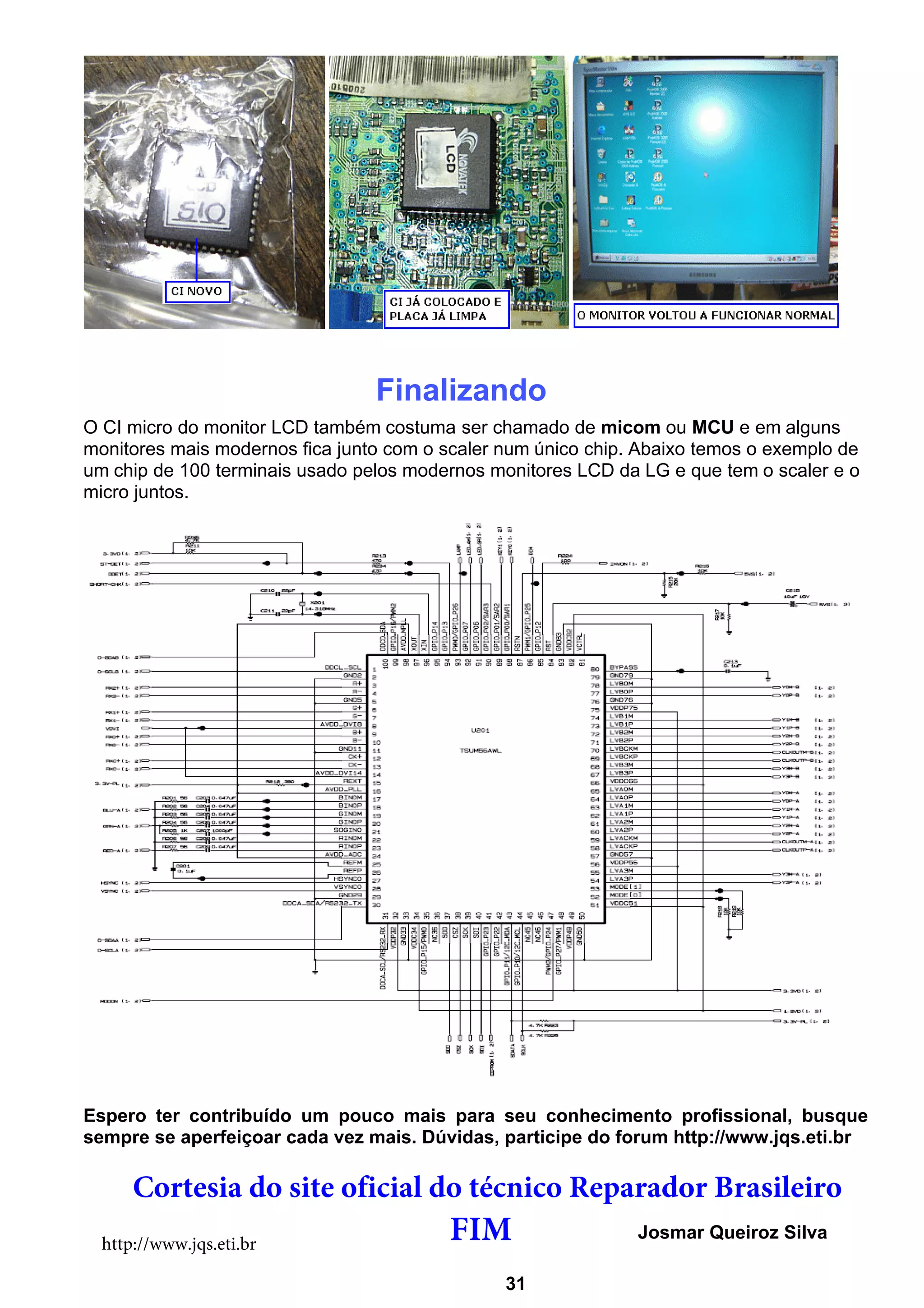 Finalizando
O CI micro do monitor LCD também costuma ser chamado de micom ou MCU e em alguns
monitores mais modernos fica junto com o scaler num único chip. Abaixo temos o exemplo de
um chip de 100 terminais usado pelos modernos monitores LCD da LG e que tem o scaler e o
micro juntos.
Espero ter contribuído um pouco mais para seu conhecimento profissional, busque
sempre se aperfeiçoar cada vez mais. Dúvidas, participe do forum http://www.jqs.eti.br
Josmar Queiroz Silva
http://www.jqs.eti.br
31
Cortesia do site oficial do técnico Reparador Brasileiro
FIM
 