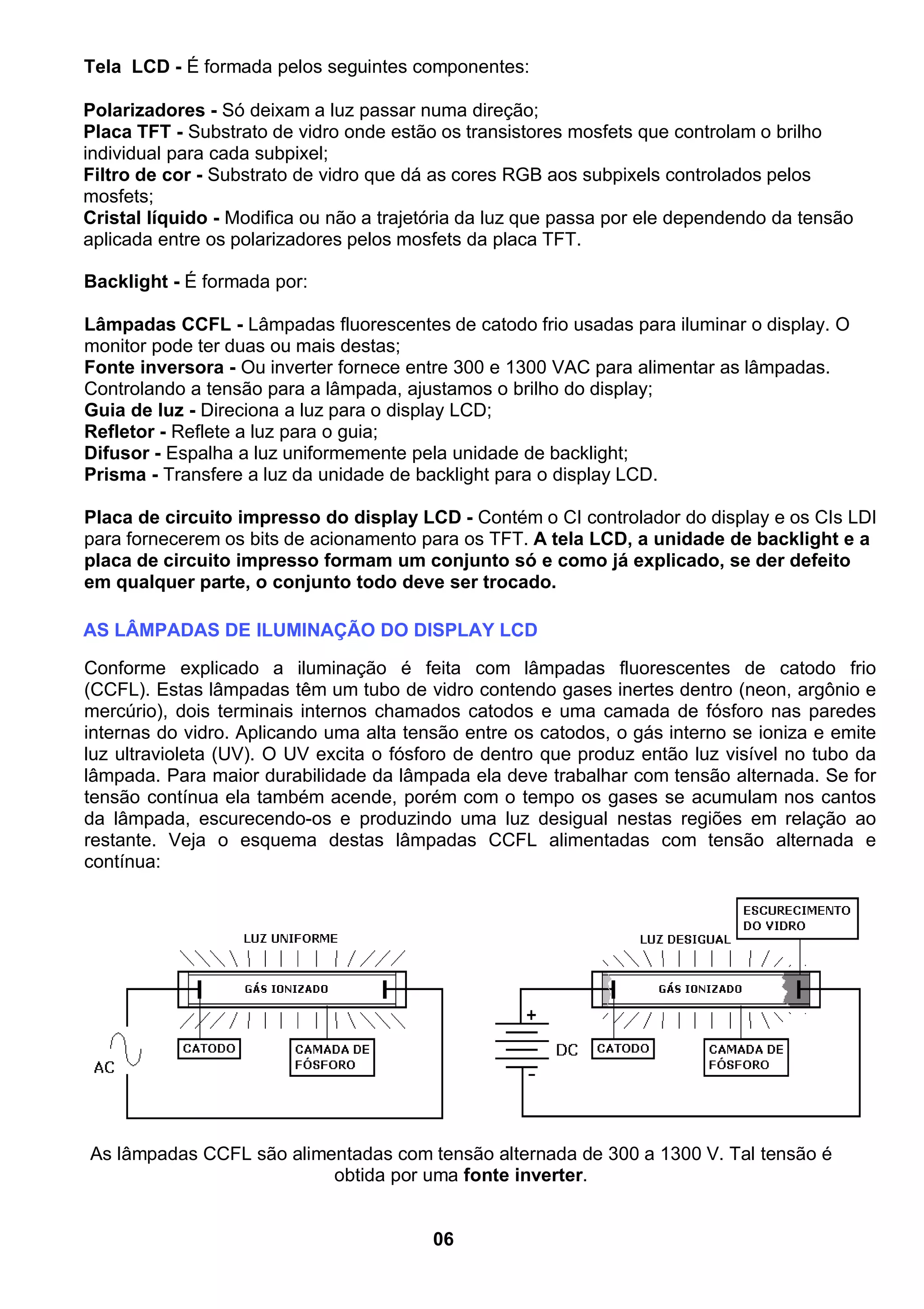 Tela LCD - É formada pelos seguintes componentes:
Polarizadores - Só deixam a luz passar numa direção;
Placa TFT - Substrato de vidro onde estão os transistores mosfets que controlam o brilho
individual para cada subpixel;
Filtro de cor - Substrato de vidro que dá as cores RGB aos subpixels controlados pelos
mosfets;
Cristal líquido - Modifica ou não a trajetória da luz que passa por ele dependendo da tensão
aplicada entre os polarizadores pelos mosfets da placa TFT.
Backlight - É formada por:
Lâmpadas CCFL - Lâmpadas fluorescentes de catodo frio usadas para iluminar o display. O
monitor pode ter duas ou mais destas;
Fonte inversora - Ou inverter fornece entre 300 e 1300 VAC para alimentar as lâmpadas.
Controlando a tensão para a lâmpada, ajustamos o brilho do display;
Guia de luz - Direciona a luz para o display LCD;
Refletor - Reflete a luz para o guia;
Difusor - Espalha a luz uniformemente pela unidade de backlight;
Prisma - Transfere a luz da unidade de backlight para o display LCD.
Placa de circuito impresso do display LCD - Contém o CI controlador do display e os CIs LDI
para fornecerem os bits de acionamento para os TFT. A tela LCD, a unidade de backlight e a
placa de circuito impresso formam um conjunto só e como já explicado, se der defeito
em qualquer parte, o conjunto todo deve ser trocado.
AS LÂMPADAS DE ILUMINAÇÃO DO DISPLAY LCD
Conforme explicado a iluminação é feita com lâmpadas fluorescentes de catodo frio
(CCFL). Estas lâmpadas têm um tubo de vidro contendo gases inertes dentro (neon, argônio e
mercúrio), dois terminais internos chamados catodos e uma camada de fósforo nas paredes
internas do vidro. Aplicando uma alta tensão entre os catodos, o gás interno se ioniza e emite
luz ultravioleta (UV). O UV excita o fósforo de dentro que produz então luz visível no tubo da
lâmpada. Para maior durabilidade da lâmpada ela deve trabalhar com tensão alternada. Se for
tensão contínua ela também acende, porém com o tempo os gases se acumulam nos cantos
da lâmpada, escurecendo-os e produzindo uma luz desigual nestas regiões em relação ao
restante. Veja o esquema destas lâmpadas CCFL alimentadas com tensão alternada e
contínua:
As lâmpadas CCFL são alimentadas com tensão alternada de 300 a 1300 V. Tal tensão é
obtida por uma fonte inverter.
06
 