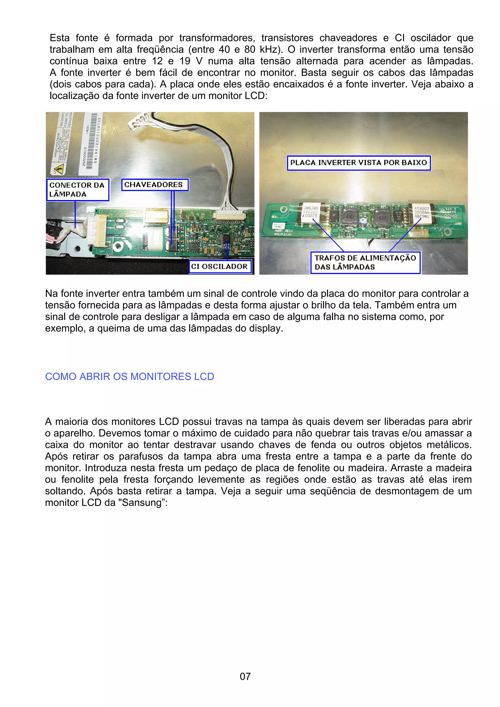 Esta fonte é formada por transformadores, transistores chaveadores e CI oscilador que
trabalham em alta freqüência (entre 40 e 80 kHz). O inverter transforma então uma tensão
contínua baixa entre 12 e 19 V numa alta tensão alternada para acender as lâmpadas.
A fonte inverter é bem fácil de encontrar no monitor. Basta seguir os cabos das lâmpadas
(dois cabos para cada). A placa onde eles estão encaixados é a fonte inverter. Veja abaixo a
localização da fonte inverter de um monitor LCD:
Na fonte inverter entra também um sinal de controle vindo da placa do monitor para controlar a
tensão fornecida para as lâmpadas e desta forma ajustar o brilho da tela. Também entra um
sinal de controle para desligar a lâmpada em caso de alguma falha no sistema como, por
exemplo, a queima de uma das lâmpadas do display.
COMO ABRIR OS MONITORES LCD
A maioria dos monitores LCD possui travas na tampa às quais devem ser liberadas para abrir
o aparelho. Devemos tomar o máximo de cuidado para não quebrar tais travas e/ou amassar a
caixa do monitor ao tentar destravar usando chaves de fenda ou outros objetos metálicos.
Após retirar os parafusos da tampa abra uma fresta entre a tampa e a parte da frente do
monitor. Introduza nesta fresta um pedaço de placa de fenolite ou madeira. Arraste a madeira
ou fenolite pela fresta forçando levemente as regiões onde estão as travas até elas irem
soltando. Após basta retirar a tampa. Veja a seguir uma seqüência de desmontagem de um
monitor LCD da "Sansung”:
07
 