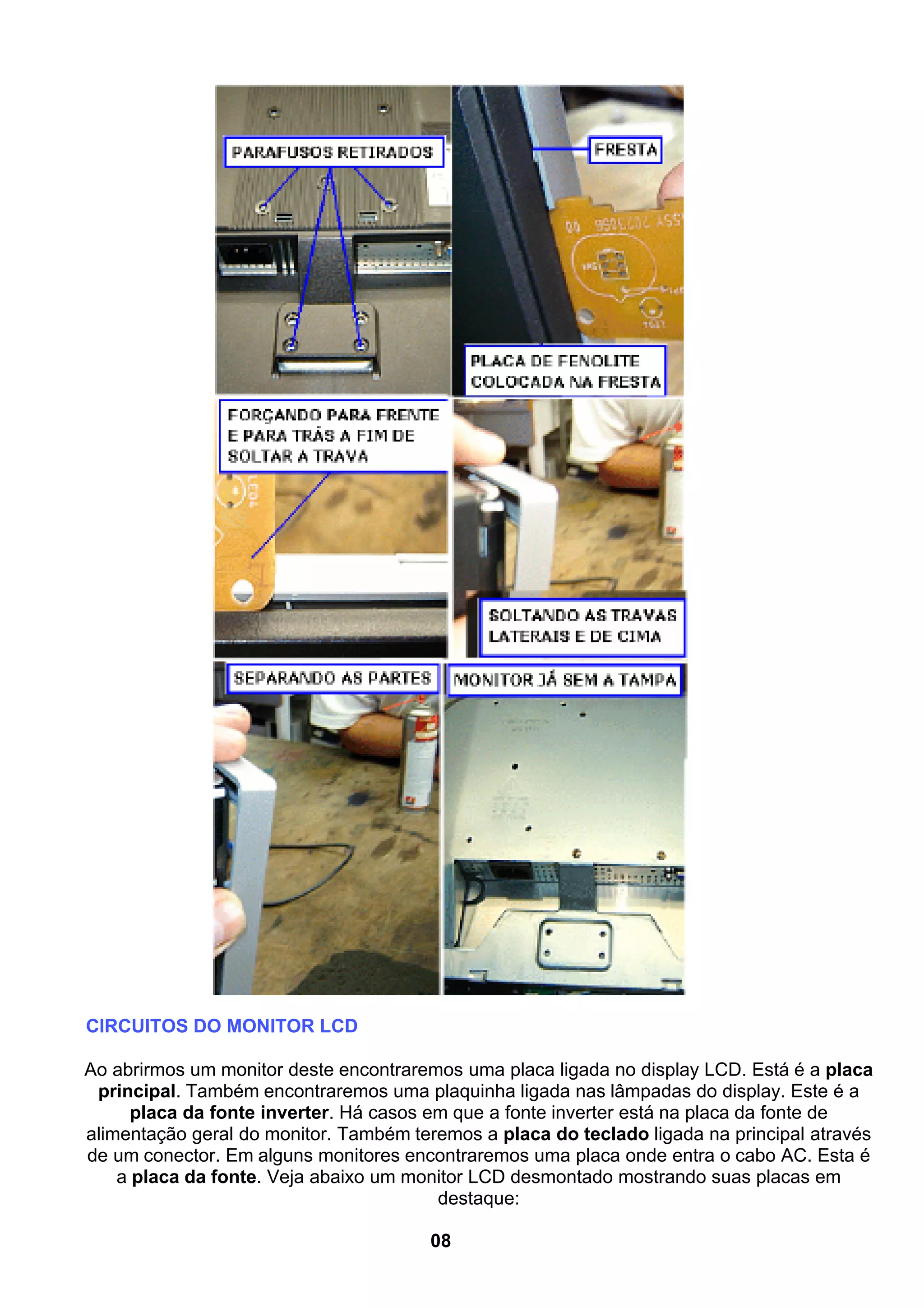 CIRCUITOS DO MONITOR LCD
Ao abrirmos um monitor deste encontraremos uma placa ligada no display LCD. Está é a placa
principal. Também encontraremos uma plaquinha ligada nas lâmpadas do display. Este é a
placa da fonte inverter. Há casos em que a fonte inverter está na placa da fonte de
alimentação geral do monitor. Também teremos a placa do teclado ligada na principal através
de um conector. Em alguns monitores encontraremos uma placa onde entra o cabo AC. Esta é
a placa da fonte. Veja abaixo um monitor LCD desmontado mostrando suas placas em
destaque:
08
 