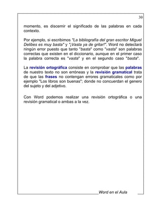 30

momento, es discernir el significado de las palabras en cada
contexto.

Por ejemplo, si escribimos "La bibliografía del gran escritor Miguel
Delibes es muy basta" y "¡Vasta ya de gritar!". Word no detectará
ningún error puesto que tanto "basta" como "vasta" son palabras
correctas que existen en el diccionario, aunque en el primer caso
la palabra correcta es "vasta" y en el segundo caso "basta".

La revisión ortográfica consiste en comprobar que las palabras
de nuestro texto no son erróneas y la revisión gramatical trata
de que las frases no contengan errores gramaticales como por
ejemplo "Los libros son buenas"; donde no concuerdan el genero
del sujeto y del adjetivo.

Con Word podemos realizar una revisión ortográfica o una
revisión gramatical o ambas a la vez.




                                           Word en el Aula
 