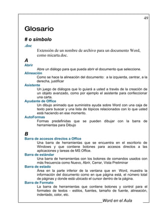 49

Glosario
# o símbolo
.doc
        Extensión de un nombre de archivo para un documento Word,
        como micarta.doc.
A
Abrir
       Abre un diálogo para que pueda abrir el documento que seleccione.
Alineación
       Como se hace la alineación del documento: a la izquierda, centrar, a la
       derecha, justificar
Asistente
       Un juego de diálogos que lo guiará a usted a través de la creación de
       un objeto avanzado, como por ejemplo el asistente para confeccionar
       una carta.
Ayudante de Office
       Un dibujo animado que suministra ayuda sobre Word con una caja de
       texto para buscar y una lista de tópicos relacionados con lo que usted
       está haciendo en ese momento.
AutoFormas
       Formas predefinidas que se pueden dibujar con la barra de
       herramientas para Dibujo

B
Barra de accesos directos a Office
       Una barra de herramientas que se encuentra en el escritorio de
       Windows y que contiene botones para accesos directos a las
       aplicaciones y tareas de MS Office.
Barra de estándar
       Una barra de herramientas con los botones de comandos usados con
       más frecuencia como Nuevo, Abrir, Cerrar, Vista Preliminar
Barra de estado
       Área en la parte inferior de la ventana que en Word, muestra la
       información del documento como en que página está, el número total
       de páginas y donde está ubicado el cursor dentro de la página.
Barra de Formato
       La barra de herramientas que contiene botones y control para el
       formateo de textos - estilos, fuentes, tamaño de fuente, alineación,
       indentado, color, etc.
                                                 Word en el Aula
 